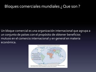 Bloques comerciales mundiales ¿ Que son ?
Un bloque comercial es una organización internacional que agrupa a
un conjunto de países con el propósito de obtener beneficios
mutuos en el comercio internacional y en general en materia
económica.
 