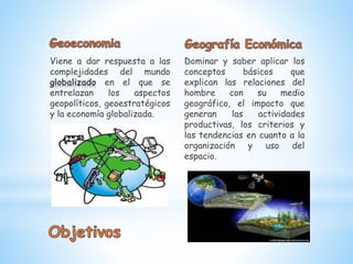 Viene a dar respuesta a las
complejidades del mundo
globalizado en el que se
entrelazan los aspectos
geopolíticos, geoestratégicos
y la economía globalizada.
Dominar y saber aplicar los
conceptos básicos que
explican las relaciones del
hombre con su medio
geográfico, el impacto que
generan las actividades
productivas, los criterios y
las tendencias en cuanto a la
organización y uso del
espacio.