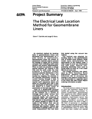 &EPA
United States
Environmental Protection
Hazardous wssre t:ngmeenno
Research Laboratory
Cincinnati OH 45268
Research and Development EPAI6001S2·88/035 Sept 1989
--------------~------------------
Project Summary
The Electrical Leak Location
Method for Geomembrane
Liners
Glenn T. Darilek and Jorge 0. Parra
An electrical method for locating
leaks in geomembrane liners was
developed and demonstrated lor a
wide variety of applications.
Geomembrane liners are sheets of
elastomerlc material used to prevent
the leakage of waste and to prevent
rainwater from Infiltrating solid waste
landfills and surface Impoundments.
When no leaks are present, a voltage
applied between the material in the
liner and the earth under the liner
produces a relatively uniform
electrical potential distribution in the
material In the liner. Leaks are
located by mapping the anomaly In
the potential distribution caused by
current flowing through a leak. A
computer simulation model of
layered earth sequences above and
below an insulating liner with a leak
was developed to efficiently predict
th~:~ effect of a wide range of
parameters on the leak signature.
Tests on a double·llned physical
model demonstrated the applicability
of the method for a variety of
drainage layers under various test
conditions such as leak size,
electrode depth, and presence of
protective cover soli. Leaks smaller
than 0.8 mm in the primary liner can
be reliably located to within 10 mm.
Lellllks In the bottom liner can be
detected, but not located. The
electrical leak location 111fltthod was
successful In finding a leak In a full·
1u::ale Impoundment that had been
fully tested using the vacuum box
method.
The method was adapted for
locating leaks In the geomembrane
liner of landfill cover systems. Scale
model tests demonstrated the
applicability of the method under a
wide range of cover soil thicknesses
and leak sizes. Special non-
polarizing electrodes were used to
locate leaks as small as 3 mm under
600 mm of cover soil.
This Project Summary was det~el·
oped by EPA's Hazardous Wattte
Engineering Research laboratory.
Cincinnati, OH, to announce key
findings of the research proJect that is
fully documented in a separate report
of the same title (see Project Report
ordering information at back}.
Introduction
The most common method of disposal
of solid and hazardous wastes is m
landfills and surface impoundments. To
prevent contamination. geomembrane
liner systems are often installed beneath
the landfill or impoundment to form an
essentially impermeable barrier that
prevents the migration of contammant
liqu1ds. Installation practices and
operational factors can result in leaks in
the form of punctures or separated
seams. An electncalleak locatton method
was developed to effectively locate ~s
in geomembrane liners to ensure that
liners have been installed ~nd seamed
 
