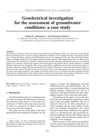 ANNALS OF GEOPHYSICS, VOL. 48, N. 6, December 2005 
Geoelectrical investigation 
for the assessment of groundwater 
conditions: a case study 
Gholam R. Lashkaripour (1) and Mohammad Nakhaei (2) 
(1) Department of Geology, University of Sistan and Baluchestan, Zahedan, Iran 
(2) Department of Geology, University of Tarbiat Moallem, Tehran, Iran 
Abstract 
An electrical resistivity survey involving Vertical Electrical Soundings (VES) was carried out in the Shooro 
Basin in Southeast Iran in order to study groundwater conditions such as depth, thickness and aquifer bound-aries. 
Vertical electrical soundings by Schlumberger array were conducted in this area. The resistivity Schlum-berger 
soundings which have a maximum current electrode spacing (AB) ranging from 200 m to 600 m were 
carried out at 207 positions in 19 profiles. Interpretation of these soundings indicates the presence of an alluvial 
aquifer. This aquifer is divided into eastern and western parts by the Shooro River, which comprises a variable 
thickness and resistivity of deposits. The average permeability coefficient and resistivity in the western part, es-pecially 
southwest is higher than the eastern part of the aquifer. Therefore, it seems that Shooro River follows a 
fault zone in the region. The high resistivity of west part is due to the water quality and the existence of alluvial 
fan with coarse grain materials. Low aquifer resistivities in the east are associated with finer materials and also 
brackish water infiltration from the adjacent basin mainly in the central part of the aquifer. Furthermore, zones 
with high yield potential have been determined in this research based on the resistivity data. 
937 
Key words electrical resistivity – sounding – ground-water 
condition – Shooro – Iran 
1. Introduction 
The Shooro Basin that lies in Southeast Iran 
is located in Sistan and Baluchestan Province. 
The elevation of the basin is in the range of a 
minimum of 1360 m above the mean sea level 
in north to a maximum of 2960 m above the 
mean sea level in the southeast. 
The study area lies in the north of the basin 
about 80 km in the southwest of Zahedan city, the 
capital of Sistan and Baluchestan Province 
(29º00lN-29º12lN and 60º05lE-60º55l; fig. 1), 
and covers about 210 km2. Anearly flat plain with 
bedrock outcrops characterizes this area by a 
mild relief, with slops between 30 to 40 m topo-graphic 
contours in the south and central parts. 
The purpose of this paper is to use the resis-tivity 
data and interpreting geoelectrical sound-ings 
to study the aquifer conditions. The use of 
electrical resistivity for both groundwater re-source 
mapping and for water quality evalua-tions 
has increased dramatically over recent 
decades in much of the world due to the rapid ad-vances 
in microprocessors and associated nu-merical 
modeling solutions. The VES has proved 
very popular with groundwater studies due to 
simplicity of the technique. 
Water resources of the study area are threat-ened 
by increasing population trend with a re-sulting 
increase in water demand and the stress- 
Mailing address: Dr. G.R. Lashkaripour, Department 
of Geology, University of Sistan and Baluchestan, P.O. 
Box 161-98135, Khash Road, Zahedan, Iran; e-mail: La-shkarg@ 
hamoon.usb.ac.ir 
 