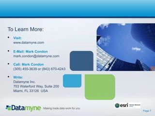 Page 7
To Learn More:
? Visit:
www.datamyne.com
? E-Mail: Mark Condon
mark.condon@datamyne.com
? Call: Mark Condon
(305) 455-3639 or (843) 670-4243
? Write:
Datamyne Inc.
703 Waterford Way, Suite 200
Miami, FL 33126 USA
 