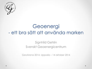 Geoenergi 
- ett bra sätt att använda marken 
Signhild Gehlin 
Svenskt Geoenergicentrum 
GeoArena 2014, Uppsala – 14 oktober 2014 
 