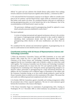 8    The Regulation of Geoengineering




offered “no quick and easy solutions that should distract policy-makers from working
toward a reduction of at least 50 percent in global carbon dioxide [...] emissions by 2050”.21

6. We welcomed both the Government’s response to our Report—albeit we consider some
parts to be too cautious—and the Royal Society’s report. Both are constructive and show
that further work needs to be done. We considered therefore what part we could play in
moving geoengineering policy on in the limited time left in this Parliament. One of the
recommendations in the Royal Society’s report was that:

        The governance challenges posed by geoengineering should be explored in more
        detail, and policy processes established to resolve them.22

The report explained:

        A review of existing international and regional mechanisms relevant to the activities
        and impacts of [geoengineering] methods proposed to date would be helpful for
        identifying where mechanisms already exist that could be used to regulate
        geoengineering (either directly or with some modification), and where there are
        gaps.23

We considered that the national and international regulation of geoengineering was an
issue we could examine in more detail by means of a short inquiry.

Coordinated working with US House of Representatives Science and
Technology Committee
7. When the Innovation, Universities, Science and Skills Committee, as we were until
October 2009, visited the USA in April 2009 we met Representative Bart Gordon,
Chairman of the House Science and Technology Committee. Representative Gordon
suggested that the two Committees might wish to identify a subject on which they could
work together. The Commons Committee (now the Science and Technology Committee)
discussed the proposal after its return from the USA and explored possible topics and
arrangements for coordinating work. During the summer geoengineering emerged as an
attractive subject, particularly as geoengineering has a large international dimension. In
addition, the two Committees were at different stages in examination of the subject with
the Commons Committee having, as we have noted, already produced a report and the
House Committee about to embark on its first examination of the subject. This meant that
each could cover different ground and complement each other’s work.

8. In October 2009 the Committees agreed a timetable and working arrangements within
the procedural rules of their respective legislatures. The text of a joint statement agreed
between the Committees is the Annex to this Report.

9. The House Committee began its examination of geoengineering with a hearing in
Washington DC on 5 November 2009, in which testimony was provided by a panel of


21   Ev 51, para 2

22   The Royal Society, Geoengineering the climate Science, governance and uncertainty, September 2009, rec 6.1

23   The Royal Society, Geoengineering the climate Science, governance and uncertainty, September 2009, para 5.4
 