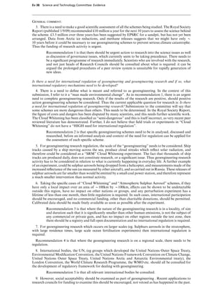 Ev 38 Science and Technology Committee: Evidence




General comment:
  3. There is a need to make a good scientiﬁc assessment of all the schemes being studied. The Royal Society
Report (published 1/9/09) recommended £10 million a year for the next 10 years to assess the science behind
the scheme. £3.5 million over three years has been suggested by EPSRC for a sandpit, but has not yet been
arranged. Data from Arctic ice reductions, and methane releases suggests that we might have only x
10 years before it could be necessary to use geoengineering schemes to prevent serious climate catastrophe.
Thus the funding of research activity is urgent.
         Recommendation 1 is that there should be urgent action to research into the science issues as well
         as discussion of governance issues, which currently seem to be taking precedence. There needs to
         be a signiﬁcant programme of research immediately. Scientists who are involved with the research,
         and not just heads of Research Councils should be consulted about what is required: it can be
         argued the prolonged procedures of a peer review system is unsuitable for rapidly generation of
         new ideas.

Is there a need for international regulation of geoengineering and geoengineering research and if so, what
international regulatory mechanisms need to be developed?
  4. There is a need to deﬁne what is meant and referred to as geoengineering. In the context of this
submission, I refer to it a “man made environmental change”. As in recommendation 1, there is an urgent
need to complete geoengineering research. Only if the results of the research are positive, should positive
action geoengineering schemes be considered. Thus the current applicable question for research is: Is there
a need for international regulation of geoengineering research? Submissions to the committee will say that
some schemes are more dangerous than others. This needs to be determined. In the Royal Society Report,
the ﬁgure of costs and dangers has been disputed by many scientists, and this needs further scientiﬁc work.
The Cloud Whitening has been classiﬁed as “semi-dangerous” and this is itself incorrect, as very recent peer
reviewed literature has demonstrated. Further, I do not believe that ﬁeld trials or experiments in “Cloud
Whitening” do not have a “HIGH need for international regulation”.
         Recommendation 2 is that speciﬁc geoengineering schemes need to be in analysed, discussed and
         researched, before an informed analysis and context of the need for regulation can be applied for
         the assessment of each speciﬁc scheme.
   5. For geoengineering research regulation, the scale of the “geoengineering” needs to be considered. Ship
tracks caused by a ship moving across the sea, produce cloud streaks which reﬂect solar radiation, and
therefore could be considered as a “SRM” Cloud Whitening experiment. The fact that thousands of ship
tracks are produced daily, does not constitute research, or a signiﬁcant issue. Thus geoengineering research
activity has to be considered in relation to what is currently happening in everyday life. A further example
of an experiment, could be sulphur aerosols being dropped from a helicopter, and measurements made of the
increased reﬂectance of the sun (as measured by other aircraft), and as carried out in Russia. These releases of
sulphur aerosols are far smaller than would be emitted by a small coal power station, and therefore represent
a much smaller intervention than normal activity.
   6. Taking the speciﬁc cases of “Cloud Whitening” and “Atmospheric Sulphur Aerosol” schemes, if they
have only a local impact over an area of x100km by x100km, eVects can be shown to be undetectable
outside this region, have no impact on other nations or groups, and any perturbation experiment has a
lifetime of less than one month, then little regulation is required. In such cases, international participation
should be encouraged, and no commercial funding, other than charitable donations, should be permitted.
Calibrated data should be made freely available as soon as possible after the experiment.
         Recommendation 3 is that where the nature of the geoengineering research is in a locality, of size
         and duration such that it is signiﬁcantly smaller than other human emissions, is not the subject of
         any commercial or private gain, and has no impact on other regions outside the test zone, then
         there should be a registry and full open documentation and no international regulation is required.
  7. For geoengineering research which occurs on larger scales (eg. Sulphurs aerosols in the stratosphere,
with large residence times, large scale ocean fertilisation experiments) then international regulation is
required.
  Recommendation 4 is that where the geoengineering research is on a regional scale, there needs to be
regulation.
  8. International bodies, the UN, (eg groups which developed the United Nations Outer Space Treaty,
Environmental Modiﬁcation Convention, the United Nations Framework Convention on Climate Change,
United Nations Outer Space Treaty, United Nations Arctic and Antarctic Environmental treaty), the
London Convention, the World Climate Research Programme, the WMO etc. should all be consulted for
the development of regulatory framework for dealing with geoengineering.
         Recommendation 5 is that all relevant international bodies be consulted.
   9. However, social acceptability should be examined as part of geoengineering . Recent applications to
research councils for funding to examine this should be encouraged, not vetoed as has happened in the past.
 