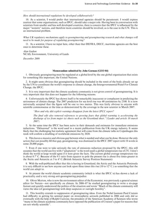 Science and Technology Committee: Evidence   Ev 39




How should international regulations be developed collaboratively?
   10. As a scientist, I would prefer that international agencies should be paramount. I would express
caution that some organisations, such as IPCC, should take a major role. Having been in conversation with
scientists from smaller and less well developed countries, there is concern that the IPCC is inﬂuenced by the
major “western” nations, and therefore more countries should be involved, as is the case in the UN. This is
an international problem.

What UK regulatory mechanisms apply to geoengineering and geoengineering research and what changes will
need to be made for purpose of regulating geoengineering?
  11. As a scientist, I have no input here, other than that DEFRA, DECC, maritime agencies are the best
ones to determine these.
Alan Gadian
NCAS, Environment, University of Leeds
December 2009



                            Memorandum submitted by John Gorman (GEO 04)
  1. Obviously geoenginering must be regulated at a global level by the one global organisation that exists
for something this important, the United Nations.
  2. It might seem obvious that geoenginering should be included in the remit of the body already set up
by the UN to coordinate the world’s response to climate change, the Intergovernmental Panel For Climate
Change, the IPCC.
  3. It is very important that the climate academic community is not given control of geoengineering. It is
very important that this does not happen for the following reasons.
   4. Unfortunately the IPCC has shown itself to be remarkably inaccurate or complacent in predicting the
seriousness of climate change. The 2007 prediction for sea level rise was 40 centimetres by 2100. It is now
universally accepted that the ﬁgure will be one to two metres. This was fairly obvious to anyone with
scientiﬁc commonsense at the time as demonstrated by the coverage in the new scientist in March 2007.
         “How and why did explicit warnings disappear from the latest IPCC report?
         The ﬁnal edit also removed references to growing fears that global warming is accelerating the
         discharge of ice from major ice sheets such as the Greenland sheet.”(Leader and article 10 march
         2007)
   5. At the same time the IPCC has been naive in their demands and estimates for immediate emissions
reductions. “Delusional” is the word used in a recent publication from the UK energy industry. It seems
likely that the challenging but realistic agreement that will come from the climate talks in Copenhagen this
week will conﬁrm a doubling of worldwide emissions by 2020.
  6. This leaves a massive and obvious gap between what is needed and what can be done. However the only
action that can possibly ﬁll that gap, geoenginering, was dismissed in the IPCC 2007 report with 18 words in
some 20,000 pages.
   7. Even if one were to take seriously the rate of emissions reduction proposed by the IPCC, this still
assumes that the world can live with (“adaptation” is the word used) a global temperature rise of 2)C. I don’t
think the world at large would agree if it were given the facts. The current global average temperature rise
is about 0.7) C. Because of the 9:1 ratio from equator to pole the present rise is about ﬁve times greater in
the Arctic and Antarctic at 3 to 4) C.(British Antarctic Survey Position Statement)
    8. With the well-publicised eVect that this is having in Greenland, the Arctic and the Antarctic Peninsula
it is very diYcult to see how anyone can look upon three times this rise (10 to 12) C.) as something that the
world can adapt to.
  9. At present the world climate academic community (which is what the IPCC is) has shown a lack of
practicality and a very strong anti-geoenginering prejudice.
   10. Oliver Morton, who is now the environment editor of the Economist, was previously a general science
editor for Nature—not speciﬁcally on climate. In 2006–07 he studied geoenginering to write a six-page
feature and quickly understood the politics of the situation and wrote “Much of the climate community still
views the idea (of geoengineering) with deep suspicion or outright hostility”.
  11. This hostility extends to suppression of geoenginering ideas. Even the Nobel laureate Paul Crutzen
had diYculty in getting his seminal paper on stratospheric aerosols published in 2006 and only did so
eventually with the help of Ralph Cicerone, the president of the American Academy of Sciences who wrote
“many in the climate academic community have opposed the publication of Crutzen’s paper for reasons that
are not wholly scientiﬁc”.
 
