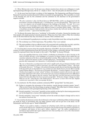 Ev 40 Science and Technology Committee: Evidence




  12. Oliver Morton also wrote “In the past year, climate scientists have shown new willingness to study
(geoengineering) although many will do so—simply to show—that all such paths are dead-end streets”.
  13. At the most local level there is evidence of this happening. The Engineering and Physical Sciences
Research Council has recently allocated £3 million to research into geoenginering. This is possibly as a result
of the hearings last year by this committee and the comments by the chairman on the government’s
negative attitude:
         The select committee’s chair, the liberal democrat MP Phil Willis, said he was disappointed with the
         government’s position of adopting only a “watching brief” over the emerging ﬁeld. “That seems to me
         a very very negative way of actually facing up to the challenge of the future,” he said. “It’s a very
         pessimistic view of emerging science and Britain’s place within that emerging science community.”
         He said government should support many diVerent avenues to tackling climate change. “There have
         to be plethora of solutions. Some of which we do not know whether they will work, but that is the whole
         purpose of science.” (quote from Guardian report)
  14. To allocate this money there was a “workshop” in November in London. Among the attendees were
three people with simple practical research proposals. (There may have been others.) After the workshop
none of the three believed that they were likely to succeed. Their comments were:
     (1) It was dominated by geophysicysts wanting to study the problem more than solving the problem.
     (2) The workshop was of little importance, The problem, I fear is not realised.
     (2) The main problem is that no oYcial wants to be associated with anything that can sink, catch ﬁre,
         explode or just not work. Careers are much safer with paper as the only deliverable.
  15. In raising these concerns about the scientiﬁc objectivity of the IPCC, the recent controversy about the
content of e-mail communications from the University of East Anglia is obviously relevant. The situation
cannot be expressed better than the leader in this week’s “The Week” by Jeremy O’Grady.
         Just as the appalling behaviour of the Catholic Archbishops in Ireland has no direct bearing on the
         truth of Catholic doctrine, so the skulduggery of scientists of climate change in East Anglia does not
         constitute refutation of the theory of man made global warming. What it does do, however, is to shake
         the laity’s faith in the integrity of their scientiﬁc high priests. And should that lead to those priests to
         question their immaculate view themselves, it will probably be no bad thing.
         The view of themselves as prelapsarian truth seekers unaVected by the psychological frailties which
         aZict the rest of us ﬁnds its clearest expression, you will recall, in Karl Popper’s classic, “The Logic
         of Scientiﬁc Discovery”. To Popper, the method of framing testable theories and then discarding them
         if the facts fail to ﬁt was the distinctive way scientists not only should, but do, proceed. But in real life
         argued Thomas Kuhn in “The Structure of Scientiﬁc Revolutions”, scientists engage in “group think”.
         You have been taught in a certain “school” of theory; the imminent scientists who oversee your career
         have built reputations in the school: why let mere facts get you in psychological and career diYculties?
         If Kuhn is right, this suggests that the scientists’ boast that their work has been peer-reviewed often
         means little more than that it has been exposed to group think. “If the facts change, I change my mind.
         What do you do?” asked Keynes with studied naivete. The answer, at least where the East Anglian
                                                                    ´
         scientists are concerned, is that you massage the facts.
  16. In conclusion: the The climate academic community/IPCC “group think” has three parts:
    (A) Failure to recognise the seriousness of the situation—maybe because scientists require “proof”.
        (“But we don’t know that those things are going to happen” Met oYce head of climate change in
        group discussion after geoenginering hearing at this committee.)
    (B) Grossly unrealistic “ivory tower” mentality on how quickly an idea (eg for clean energy generation)
        can be developed into a mature fully implemented technology.
    (C) Grossly unrealistic “ivory tower” mentality on how the world can adapt to change such as one to
        two metres of sea level rise.
  17. It is vital that the decisions on how the world reacts to the major worldwide problem of climate change
are made by those in government who can apply common sense and not get lost in the detail. As EF
Schumacher said 40 years ago in “Small Is Beautiful.”
         “Maybe it was useful to employ a computer for obtaining results which any intelligent person can
         reach with the help of a few calculations on the back of an envelope because the modern world believes
         in computers and masses of facts and it abhors simplicity” and “the endless multiplication of
         mechanical aids in ﬁelds that require judgement more than anything else is one of the chief dynamic
         forces behind Parkinson’s Law”.
December 2009
 