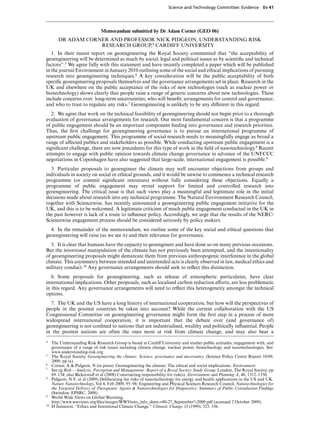 Science and Technology Committee: Evidence         Ev 41




                               Memorandum submitted by Dr Adam Corner (GEO 06)
        DR ADAM CORNER AND PROFESSOR NICK PIDGEON, UNDERSTANDING RISK
                    RESEARCH GROUP,4 CARDIFF UNIVERSITY
   1. In their recent report on geoengineering the Royal Society commented that “the acceptability of
geoengineering will be determined as much by social, legal and political issues as by scientiﬁc and technical
factors”.5 We agree fully with this statement and have recently completed a paper which will be published
in the journal Environment in January 2010 outlining some of the social and ethical implications of pursuing
research into geoengineering techniques.6 A key consideration will be the public acceptability of both
speciﬁc geoengineering proposals themselves and the governance arrangements set in place. Research in the
UK and elsewhere on the public acceptance of the risks of new technologies (such as nuclear power or
biotechnology) shows clearly that people raise a range of generic concerns about new technologies. These
include concerns over: long-term uncertainties; who will beneﬁt; arrangements for control and governance;
and who to trust to regulate any risks.7 Geoengineering is unlikely to be any diVerent in this regard.
   2. We agree that work on the technical feasibility of geoengineering should not begin prior to a thorough
evaluation of governance arrangements for research. Our most fundamental concern is that a programme
of public engagement should be an important component feeding into governance and research priorities.
Thus, the ﬁrst challenge for geoengineering governance is to pursue an international programme of
upstream public engagement. This programme of social research needs to meaningfully engage as broad a
range of aVected publics and stakeholders as possible. While conducting upstream public engagement is a
signiﬁcant challenge, there are now precedents for this type of work in the ﬁeld of nanotechnology.8 Recent
attempts to engage with public opinion towards climate change governance in advance of the UNFCCC
negotiations in Copenhagen have also suggested that large-scale, international engagement is possible.9
  3. Particular proposals to geoengineer the climate may well encounter objections from groups and
individuals in society on social or ethical grounds, and it would be unwise to commence a technical research
programme (or commit signiﬁcant resources) without fully considering these objections. Equally a
programme of public engagement may reveal support for limited and controlled research into
geoengineering. The critical issue is that such views play a meaningful and legitimate role in the initial
decisions made about research into any technical programme. The Natural Environment Research Council,
together with Sciencewise, has recently announced a geoengineering public engagement initiative for the
UK, and this is to be welcomed. A legitimate criticism of much public engagement conducted in the UK in
the past however is lack of a route to inﬂuence policy. Accordingly, we urge that the results of the NERC/
Sciencewise engagement process should be considered seriously by policy makers.
  4. In the remainder of the memorandum, we outline some of the key social and ethical questions that
geoengineering will raise (as we see it) and their relevance for governance.
   5. It is clear that humans have the capacity to geoengineer and have done so on many previous occasions.
But the intentional manipulation of the climate has not previously been attempted, and the intentionality
of geoengineering proposals might demarcate them from previous anthropogenic interference in the global
climate. This asymmetry between intended and unintended acts is clearly observed in law, medical ethics and
military conduct.10 Any governance arrangements should seek to reﬂect this distinction.
   6. Some proposals for geoengineering, such as release of atmospheric particulates, have clear
international implications. Other proposals, such as localised carbon reduction eVorts, are less problematic
in this regard. Any governance arrangements will need to reﬂect this heterogeneity amongst the technical
options.
  7. The UK and the US have a long history of international cooperation, but how will the perspectives of
people in the poorest countries be taken into account? While the current collaboration with the US
Congressional Committee on geoengineering governance might form the ﬁrst step in a process of more
widespread international cooperation, it is important that the debate over (and governance of)
geoengineering is not conﬁned to nations that are industrialised, wealthy and politically inﬂuential. People
in the poorest nations are often the ones most at risk from climate change, and may also bear a
4    The Understanding Risk Research Group is based at CardiV University and studies public attitudes, engagement with, and
     governance of a range of risk issues including climate change, nuclear power, biotechnology and nanotechnologies. See:
     www.understanding-risk.org
5    The Royal Society. Geoengineering the climate: Science, governance and uncertainty. (Science Policy Centre Report 10/09,
     2009, pp ix).
6    Corner, A & Pidgeon, N (in press). Geoengineering the climate: The ethical and social implications. Environment
7    See eg Risk—Analysis, Perception and Management: Report of a Royal Society Study Group, London, The Royal Society, pp
     89–134; also BickerstaV et al (2008) Constructing responsibility for risk(s). Environment and Planning A, 40, 1312–1330.
8    Pidgeon, N F, et al (2009) Deliberating the risks of nanotechnology for energy and health applications in the US and UK.
     Nature Nanotechnology, Vol 4, Feb 2009, 95–98; Engineering and Physical Sciences Research Council, Nanotechnologies for
     the Targeted Delivery of Therapeutic Agents & Nanotechnologies for Diagnostics: Summary of Public Consultation Findings
     (Swindon: EPSRC, 2008).
9    World Wide Views on Global Warming,
     http://www.wwviews.org/ﬁles/images/WWViews info sheet-v80-27 September%2009.pdf (accessed 2 October 2009).
10   D Jamieson. “Ethics and Intentional Climate Change.” Climatic Change 33 (1999): 323–336.
 