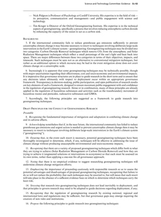 Science and Technology Committee: Evidence    Ev 43




     — Nick Pidgeon is Professor of Psychology at CardiV University. His expertise is in the ﬁeld of risk—
       its perception, communication and management—and public engagement with science and
       technology.
     — Tim Kruger is Director of the Oxford Geoengineering Institute. His expertise is in the technical
       aspects of geoengineering, speciﬁcally a process that involves reducing atmospheric carbon dioxide
       by enhancing the capacity of the ocean to act as a carbon sink.

Background
   5. If the international community fails to reduce greenhouse gas emissions suYciently to prevent
catastrophic climate change it may become necessary to resort to techniques involving deliberate large-scale
intervention in the Earth’s climate system—geoengineering. Geoengineering techniques may be divided into
two categories: Carbon Dioxide Removal techniques which remove CO2 from the atmosphere; and Solar
Radiation Management techniques which reﬂect a small percentage of the sun’s light and heat back into
space. There are major diVerences between these two categories in terms of their objectives, impacts, and
timescale. Such techniques must be seen not as an alternative to conventional mitigation techniques, but
rather as an additional option to which recourse may be had in the event mitigation alone does not avert
climate change on a catastrophic scale.
   6. Increasingly it is apparent that some geoengineering techniques may be technically possible, though
with major uncertainties regarding their eVectiveness, cost and socio-economic and environmental impacts.
It is imperative that governance structures are in place to guide research in the short term and to ensure that
any decisions taken ultimately with respect to deployment occur within an appropriate governance
framework. Transparency in decision-making, public participation, and open publication of research results
are key elements of such a framework, designed to ensure maximum public engagement with and conﬁdence
in the regulation of geoengineering research. Alone or in combination, many of these principles are already
applied in the regulation of hazardous substances and activities such as the transboundary movement of
hazardous wastes and pesticides, radioactive substances and GMOs.
  7. Accordingly, the following principles are suggested as a framework to guide research into
geoengineering techniques.

Draft Principles for the Conduct of Geoengineering Research
Preamble
  8. Recognising the fundamental importance of mitigation and adaptation in combating climate change
and its adverse eVects;
  9. Acknowledging nonetheless that if, in the near future, the international community has failed to reduce
greenhouse gas emissions and urgent action is needed to prevent catastrophic climate change then it may be
necessary to resort to techniques involving deliberate large-scale intervention in the Earth’s climate system
(“geoengineering”);
   10. Ensuring that, in the event such resort is necessary, potential geoengineering techniques have been
thoroughly investigated to determine, which, if any, techniques will be eVective in addressing the issue of
climate change without producing unacceptable environmental and socio-economic impacts;
   11. Recognising that there are a variety of proposed geoengineering techniques which diVer both in what
they are trying to achieve (Solar Radiation Management or Carbon Dioxide Removal) and how they are
trying to achieve it (engineered solutions or interventions in ecosystems) so that each must be assessed on
its own terms, rather than applying a one-size ﬁts all governance approach;
  12. Noting that there is no empirical evidence to suggest researching geoengineering techniques will
undermine climate change mitigation eVorts;
   13. Emphasizing the importance of proceeding cautiously with responsible research so as to assess the
potential advantages and disadvantages of proposed geoengineering techniques, recognizing that failure to
do so will not reduce the probability that such techniques may be resorted to, but will mean that such resort
will take place in the absence of a suYcient evidence base on which to determine which techniques carry the
least risk;
  14. Stressing that research into geoengineering techniques does not lead inevitably to deployment, and
that principles to govern research may need to be adapted to guide decisions regarding deployment, if any;
   15. Recognising that the regulation of geoengineering research by existing national, regional and
international laws and regulations may be suYcient, but that governance gaps may emerge requiring the
creation of new rules and institutions;
  16. Propose the following principles to guide research into geoengineering techniques:
 