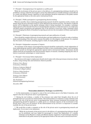 Ev 44 Science and Technology Committee: Evidence




17. Principle 1: Geoengineering to be regulated as a public good.
   While the involvement of the private sector in the delivery of a geoengineering technique should not be
prohibited, and may indeed be encouraged to ensure that deployment of a suitable technique can be eVected
in a timely and eYcient manner, regulation of such techniques should be undertaken in the public interest
by the appropriate bodies at the state and/or international levels.

18. Principle 2: Public participation in geoengineering decision-making
  Wherever possible, those conducting geoengineering research should be required to notify, consult, and
ideally obtain the prior informed consent of, those aVected by the research activities. The identity of aVected
parties will be dependent on the speciﬁc technique which is being researched—for example, a technique
which captures carbon dioxide from the air and geologically sequesters it within the territory of a single state
will likely require consultation and agreement only at the national or local level, while a technique which
involves changing the albedo of the planet by injecting aerosols into the stratosphere will likely require global
agreement.

19. Principle 3: Disclosure of geoengineering research and open publication of results
  There should be complete disclosure of research plans and open publication of results in order to facilitate
better understanding of the risks and to reassure the public as to the integrity of the process. It is essential
that the results of all research, including negative results, be made publicly available.

20. Principle 4: Independent assessment of impacts
  An assessment of the impacts of geoengineering research should be conducted by a body independent of
those undertaking the research; where techniques are likely to have transboundary impact, such assessment
should be carried out through the appropriate regional and/or international bodies. Assessments should
address both the environmental and socio-economic impacts of research, including mitigating the risks of
lock-in to particular technologies or vested interests.

21. Principle 5: Governance before deployment
   Any decisions with respect to deployment should only be taken with robust governance structures already
in place, using existing rules and institutions wherever possible.
Professor Steve Rayner
(University of Oxford)
Professor Catherine Redgwell
(University College London)
Professor Julian Savulescu
(University of Oxford)
Professor Nick Pidgeon
(CardiV University)
Mr Tim Kruger
(Oxford Geoengineering Institute)
December 2009



                          Memorandum submitted by Tim Kruger et al (GEO 07a)
  1. In this memorandum, we respond to some of the oral evidence given to the Select Committee, with
regard to the role of the private sector in geoengineering.
  2. During the oral evidence, a number of the witnesses were asked their thoughts about the set of
principles laid out in our previous memorandum. This memorandum is in response to some comments with
regard to the role of the private sector in geoengineering. Some witnesses interpreted the principle that
geoengineering should be regulated as a public good as a wholesale rejection of the involvement of the
private sector. This is not our position. In this memorandum we lay out how it is important to consider
carefully the role of the private sector.
  3. We would like to make a comment on the role of the private sector in geoengineering research and
deployment. As we state in our submission:
          “While the involvement of the private sector in the delivery of a geoengineering technique should
          not be prohibited, and may indeed be encouraged to ensure that deployment of a suitable
          technique can be eVected in a timely and eYcient manner, regulation of such techniques should be
          undertaken in the public interest by the appropriate bodies at the state and/or international levels”.
 