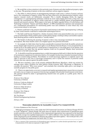 Science and Technology Committee: Evidence          Ev 45




   4. We would like to draw attention to the particular issue of patents and other intellectual property rights
in this area. The granting of patents in this area could have serious negative impacts:
   5. The ability to obtain patents on geoengineering technique could create a culture of secrecy and may
lead to the concealment of negative results.This has been observed in the pharmaceutical industry, where
negative research results are deliberately concealed. This is doubly damaging—ﬁrstly, the negative
consequences of a geoengineering technique could be far more wide-ranging than from a drug trial, and
secondly, the concealment of negative results could lead to a public backlash against all geoengineering
research and research scientists. With respect to the latter, the highly regarded House of Lords Science and
Technology Committee “Science and Society Report” of 2000 concluded that openness and transparency
are a fundamental precondition for maintaining public trust and conﬁdence in areas which may raise
controversial ethical or risk issues.
  6. Patents could lead to the creation of powerful vested interests in the ﬁeld of geoengineering. Lobbying
by these vested interests could lead to undesirable technological lock-in.
   7. The ﬁeld could become blocked by a thicket of patents which some patent-holders may use to extort
a rent on technologies which could be used to tackle climate change, resulting in delays and needless expense.
Such blocking patents could be described as “socially useless”.
  8. The beneﬁt of allowing the granting of patents is that it may encourage investment in research and
development. But these beneﬁts need to be weighed against the potential downsides.
  9. An example of a ﬁeld where there has been considerable investment from both the public and private
sectors despite tight restrictions on patent rights is in the Human Genome Project. It was recognised that it
would not be in the public good for a small group of organisations to own large parts of our genetic code
and a decision was taken that the genome sequence could not be patented. Despite these restrictions
investment in the ﬁeld remains high.
   10. It should be noted that geoengineering is a widely heterogeneous ﬁeld and it is likely that the operation
of normal patent regulations in some areas (such as, for example, biochar) may stimulate investment without
leading to countervailing problems. Nevertheless we would encourage regulators to explicitly reserve the
right to intervene in this area to encourage transparency and to stymie the creation of powerful vested
interests that may operate against the public interest.
   11. We have attached a copy of the recently published Manchester Manifesto, which was written by,
amongst many others, Professor Sir John Sulston (Nobel Laureate 2002—Physiology or Medicine). It
considers the question “Who owns science?” and concludes that ownership rights pose a real danger to
scientiﬁc progress for the public good.
    12. There is an opportunity as we start to research and regulate geoengineering to ensure that we structure
it in such a way as to spare our successors from having to grapple with powerful vested interests in the future.
The question should be asked: if geoengineering research does not qualify as a public good, what on
Earth does?
Professor Steve Rayner
University of Oxford
Professor Catherine Redgwell
University College London
Professor Julian Savulescu
University of Oxford
Professor Nick Pidgeon
CardiV University
Mr Tim Kruger
Oxford Geoengineering Institute
February 2010


                 Memorandum submitted by the Sustainability Council of New Zealand (GEO 08)
Cutting Emissions is Not Enough
    Although governments have a duty under the UN Framework Convention on Climate Change (FCCC)
to avoid “dangerous” climate change, the treaty does not specify what concentration of greenhouse gases
would constitute a safe level. In absence of this, international negotiations have operated on the basis that
limiting the average rise in global temperatures to 2)C will be suYcient. It has also been widely assumed that
if the concentration can be stabilised at 450 parts per million equivalent (ppme),11 this would provide a 50%
chance of holding the temperature rise below that 2)C limit.
11   This is a measure of the concentration of all greenhouse gases, expressed on a carbon dioxide equivalent basis, in “ppme”.
     Concentrations of CO2 alone are expressed as “ppm of CO2”.
 