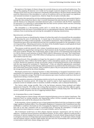 Science and Technology Committee: Evidence   Ev 47




   Recognition of the degree of climate change risk currently being run carries profound implications. Not
least is that stopping all emissions now would not be enough to prevent dangerous levels of warming if
350 ppm of CO2 turns out to be as important a threshold as Hansen believes: the gases already released would
cause this. Restoration of the atmosphere to a safe set of conditions will in any case require very signiﬁcant
and sustained investment in sequestration, whatever shape the new plan eventually takes.
   The societies that spawned the activities producing greenhouse gas emissions have spectacularly failed to
manage the risks arising from them to date. A current abatement-only plan that leaves so much to chance,
and the absence of an adequately researched alternative plan, is inconsistent with the FCCC requirement
for precaution. It is important to acknowledge there has been serious systemic failure and that continuing
in some form of denial would be dangerous.
  The atmosphere is a life-sustaining system and it is crucial that any new plan is developed and
implemented under the intent of stewardship and not as a geoengineered response. Stewardship would have
a primary focus on protecting and restoring the atmosphere by reducing concentrations.

Sequestration and Storage
  Restoration focuses on identifying the volumes of carbon that need to be extracted from the atmosphere
and allocating the costs of achieving this. A crucial step in this process is determining a concentration
governments are willing to deem acceptable—an Accepted Concentration. This would deﬁne a total volume
of greenhouse gases above pre-industrial levels that was considered reasonable for the atmosphere to carry
on a long-term basis. Allocating each nation a fair share of this Available Capacity would logically be based
on some metric of cumulative emissions and population.
   That process would also quantify what volume of greenhouse gases is in excess at present and allocate
responsibilities for sequestering it among nations. If governments set the Accepted Concentration such that
CO2 levels would be 350 ppm, that would require about 35 ppm of CO2 to be sequestered and would result
in a bill for historic excess emissions of about US$10 trillion if aVorestation was used. The United States’
share of this would be similar to the US$3 trillion in banking losses currently being absorbed, and Europe’s
bill would be much the same.
   Looking forward, if the atmosphere no longer has the capacity to safely accept additional emissions on
a long-term basis, then it follows that further rights to utilise atmospheric capacity can only be temporary
in nature. Permits for temporary storage can provide a means of reconciling protection of the atmosphere
with the time required for economies to “decarbonise”, if they are otherwise appropriately constrained.
Temporary Storage Permits would authorise additional emissions on condition that the emitter pays to bring
that carbon back down if later required. These would be in place of Kyoto-style permits and limitations on
the storage period would be the critical discipline.
  Developed countries have a ﬁnancial incentive to delay determining an Accepted Concentration and so
requirements for sequestration spending. An important countermeasure would be for nations to agree to
pay fees for temporary storage. Total fees for new emissions (per tonne of carbon) would rise to the cost of
sequestration during a transition period.
   As the cumulative emissions of developing countries are low by any measure, they would pay no storage
fees during the transition period. All storage fees would be used to fund sequestration projects, with
proposals scored on multiple counts to maximise available co-beneﬁts, such as enhanced biodiversity.
  Two factors make storage possible. One is the lag between emissions being produced and higher
temperatures being felt. The other is the cooling eVect provided by aerosols and other reﬂective agents.
However, storage capacity is limited and a considerable proportion is already being used. The further the
system is pushed, the greater the risk of triggering feedback eVects.

An Atmosphere Regulatory Commission
  Avoiding dangerous climate change will require integrated planning across two distinct timeframes. The
long-term focus on cutting emissions and sequestering carbon involves extended negotiations among
governments and could be the enhanced role of the FCCC.
   In the meantime, a focus is needed on ways to keep temperatures below levels that are dangerous or might
trigger signiﬁcant feedback eVects. If an Atmosphere Regulatory Commission (the Commission) were also
established, it could have the hands-on role of managing the Apparent Concentration so as to present the
least risk at any time, consistent with an overarching goal of restoring the atmosphere. It would also
determine how much temporary storage is to be made available, and for how long.
   The Commission would focus on three climate response measures: sequestration and two forms of
reﬂection—traditional aerosol emissions and reﬂection projects. In this context, reﬂection would provide a
continuum of options ranging from more active management of aerosols already being produced, through
to emergency measures involving large-scale intentional reﬂection projects. It would assess climate change
risk and response options, and then weigh whether the risks and costs of proceeding with a particular plan
or intervention would lower climate change risk overall.
 