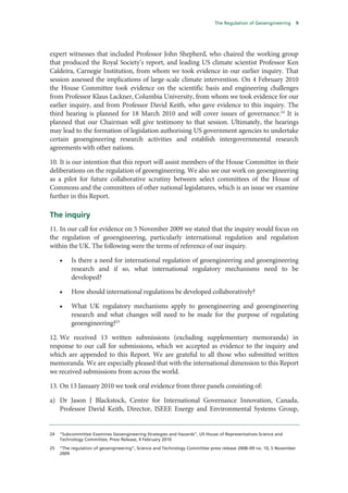 The Regulation of Geoengineering         9




expert witnesses that included Professor John Shepherd, who chaired the working group
that produced the Royal Society’s report, and leading US climate scientist Professor Ken
Caldeira, Carnegie Institution, from whom we took evidence in our earlier inquiry. That
session assessed the implications of large-scale climate intervention. On 4 February 2010
the House Committee took evidence on the scientific basis and engineering challenges
from Professor Klaus Lackner, Columbia University, from whom we took evidence for our
earlier inquiry, and from Professor David Keith, who gave evidence to this inquiry. The
third hearing is planned for 18 March 2010 and will cover issues of governance.24 It is
planned that our Chairman will give testimony to that session. Ultimately, the hearings
may lead to the formation of legislation authorising US government agencies to undertake
certain geoengineering research activities and establish intergovernmental research
agreements with other nations.

10. It is our intention that this report will assist members of the House Committee in their
deliberations on the regulation of geoengineering. We also see our work on geoengineering
as a pilot for future collaborative scrutiny between select committees of the House of
Commons and the committees of other national legislatures, which is an issue we examine
further in this Report.

The inquiry
11. In our call for evidence on 5 November 2009 we stated that the inquiry would focus on
the regulation of geoengineering, particularly international regulation and regulation
within the UK. The following were the terms of reference of our inquiry.

     •    Is there a need for international regulation of geoengineering and geoengineering
          research and if so, what international regulatory mechanisms need to be
          developed?

     •    How should international regulations be developed collaboratively?

     •    What UK regulatory mechanisms apply to geoengineering and geoengineering
          research and what changes will need to be made for the purpose of regulating
          geoengineering?25

12. We received 13 written submissions (excluding supplementary memoranda) in
response to our call for submissions, which we accepted as evidence to the inquiry and
which are appended to this Report. We are grateful to all those who submitted written
memoranda. We are especially pleased that with the international dimension to this Report
we received submissions from across the world.

13. On 13 January 2010 we took oral evidence from three panels consisting of:

a) Dr Jason J Blackstock, Centre for International Governance Innovation, Canada,
   Professor David Keith, Director, ISEEE Energy and Environmental Systems Group,


24   “Subcommittee Examines Geoengineering Strategies and Hazards”, US House of Representatives Science and
     Technology Committee, Press Release, 4 February 2010

25   “The regulation of geoengineering”, Science and Technology Committee press release 2008–09 no. 10, 5 November
     2009
 