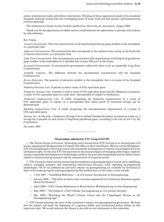 Science and Technology Committee: Evidence    Ev 49




justice, international trade, and military intervention. The place of those negotiations needs to be considered
alongside demands arising from the overlapping issues of water, food and fuel security, and humanitarian
concerns generally.
  This submission is based on the Council’s publication, Restoring the Atmosphere, August 2009.
  Thank you for the opportunity to submit and we would welcome the opportunity to provide oral evidence
by teleconference.

Key Terms
Actual Concentration: The total concentration of all long-lived greenhouse gases resident in the atmosphere
at a particular time.
Apparent Concentration: The concentration that corresponds to the radiative force acting on the Earth due
to human intervention, at a particular time.
Long Term Concentration: The total projected concentration after sequestration of all long-lived greenhouse
gases resident in the atmosphere at a speciﬁed date at least 100 years in the future.
Accepted Concentration: A concentration governments collectively deem to be an acceptable Long Term
Concentration.
Available Capacity: The diVerence between the pre-industrial concentration and the Accepted
Concentration.
Excess Emissions: The quantity of emissions resident in the atmosphere that is in excess of the Accepted
Concentration.
Enduring Emission Unit: A permit to emit a tonne of CO2 equivalent gases.
Temporary Storage Unit: A permit to emit a tonne of CO2 equivalent gases and the obligation to sequester
a tonne of CO2 equivalent gases at a later date—pre-speciﬁed or subject to notiﬁcation.
Temporary Sequestration Unit: A credit recognising the temporary sequestration of a tonne of
CO2 equivalent gases. It expires on a pre-speciﬁed date unless proof of continued storage can be
demonstrated.
Enduring Sequestration Unit: A credit recognising the semi-permanent sequestration of a tonne of
CO2 equivalent gases.
Storage Fee: At the time a Temporary Storage Unit is utilised (though the release of emissions under it), a
storage fee is payable on each tonne of long-lived greenhouse gases, according to the rate set for it by the
Commission.
December 2009



                             Memorandum submitted by ETC Group (GEO 09)
   1. The Action Group on Erosion, Technology and Concentration (ETC Group) is an international civil
society organization headquartered in Canada with oYces in the United States, Mexico and the Philippines.
ETC Group dedicated to the conservation and sustainable advancement of cultural and ecological diversity
and human rights. To this end, ETC Group monitors the societal impacts of emerging technologies, supports
socially responsible developments of technologies useful to the poor and marginalized and we address issues
related to international governance and the concentration of corporate power.
   2. ETC Group has been actively monitoring developments in geoengineering for several years, publishing
reports, arranging seminars and undertaking international advocacy work regarding geoengineering
technologies. All of our publications and news releases on geoengineering are available for download at
http://www.etcgroup.org/en/issues/geoengineering.Our publications on this topic to date include:
     — 1 Feb 2007—“Gambling With Gaia”—A civil society introduction to Geoengineering.
     — January 2009—“The better world we seek is not Geo-engineered! A Civil Society Statement against
       Ocean Fertilization”.
     — April 2009—“ETC Group Submission to Royal Society Working Group on Geo-Engineering”.
     — Sept 2009—“The Emperor’s New Climate: Geoengineering as 21st century fairytale”.
     — Dec 2009—“Retooling the Planet? Climate Chaos and the Copenhagen Process in the
       Geoengineering Age”.
  3. ETC Group welcomes the news of the committee’s inquiry into geoengineering governance. We hope
that the inquiry will mark the beginning of a vigorous public and international policy debate on this
important topic. We would welcome the chance to provide an oral submission to the committee.
 