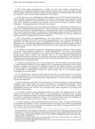 Ev 50 Science and Technology Committee: Evidence




  4. ETC Group deﬁnes geoengineering to include not only solar radiation management and
sequestration of atmospheric greenhouse gases (including methane, nitrous oxide and carbon dioxide)
but also weather modiﬁcation techniques such as hurricane suppression and cloud seeding. We encourage
the committee to also consider weather modiﬁcation in this inquiry.
  5. At the time that we are submitting this evidence delegates at the UN Framework Convention on
Climate Change are negotiating in Copenhagen in an eVort to make progress on an agreement to bring
about signiﬁcant reductions in global greenhouse gas emissions. The world’s leading climate scientists
agree that a reduction in greenhouse gas emissions is the world’s best hope for averting a climate
catastrophe.12 Geoengineering must not distract from that goal.
   6. Geoengineering could be seen by governments and industry as a “time-buying” strategy and as an
alternative to reducing greenhouse gas emissions.13 We encourage the committee to reﬂect on the meaning
of the strong advocacy for geoengineering now coming from think tanks and industry-funded groups
who formerly denied the existence or signiﬁcance of anthropogenic global warming. ETC believes the
prospect of geoengineering is being deliberately used by some of these groups as an attempt at distraction
from tough action on greenhouse gas emissions reductions.
   7. ETC Group believes that geoengineering is the wrong response to climate change and that
inadequate knowledge of the earth’s systems makes geoengineering, or even real-world geoengineering
experiments, too risky. We do not know if geoengineering is going to be inexpensive for society, as
proponents insist—especially if geoengineering technologies don’t work as intended, forestall constructive
alternatives or cause adverse eVects. We do not know how to recall a planet-altering technology once it
has been released.
  8. In addition to unintended consequences, geoengineering techniques could have unequal impacts
around the world (sometimes referred to as “spatial heterogeneity”).14 As much as the Industrial
Revolution’s “inadvertant geoengineering” (ie, human-induced climate change) has disproportionately
harmed people living in tropical and subtropical areas of the world, purposeful geoengineering
experiments could well do the same. It is critical that those states and populations on the front lines in
the ﬁght against climate change, particularly the most vulnerable developing countries, be involved in a
broad-based and international debate.
  9. It should be recognized that states—or even corporations—with the technical and economic means
to “adjust the global thermostat” may be tempted to do so. Geoengineering technologies warrant robust
regulatory oversight. In the absence of a multilateral framework and a global consensus, any ﬁnancial
or political support for geoengineering technologies would be irresponsible and would reinforce the lack
of accountability of industrialized countries for climate change and for the worsening negative
consequences in the global South.
   10. ETC Group draws a “line in the sand” at the lab door. We do not believe that it is warranted to
move geoengineering out of the laboratory and the most urgent questions of governance concern keeping
that lab door closed against the pressures from industrial players to move to open air geoengineering
research and deployment.
   11. We are extremely concerned by recent proposals that a research programme on geoengineering be
established which might include real world experimentation of geoengineering techniques. While
modelling studies or other lab-based approaches may be carried out safely it is irresponsible to move
geoengineering research out of doors—most especially before global agreements on governing such
research have been agreed.
  12. Committee members should distinguish between very small scale experimentation for other
purposes (eg biochar for soil fertility research or ocean fertilisation to investigate ocean biological
processes) and experiments designed to develop geoengineering technologies. We encourage the committee
to consider for example the proposal by Strong et al. in the journal Nature that ocean fertilisation in
particular should no longer be pursued as a subject of geoengineering research.15
  13. Climate systems are already unpredictable and contain much “noise”. For any research activities
on geoengineering techniques to have a noticeable impact on the climate, they will have to be deployed
on a massive scale, and thus any unintended consequences are also likely to be massive. We don’t know
how to recall a planetary-scale technology.
12   See for example, IPCC, 2007: Summary for Policymakers. In: Climate Change 2007: Mitigation. Contribution of Working
     Group III to the Fourth Assessment Report of the Intergovernmental Panel on Climate Change [B Metz, O R Davidson, P R
     Bosch, R Dave, L A Meyer (eds)], Cambridge University Press, Cambridge, United Kingdom and New York, NY, USA.
13   See, for example, “Geo-Engineering: Giving us the Time to Act,” Institute of Mechanical Engineers (UK), August 2009,
     available at http://www.imeche.org/
14   UK Royal Society, Geoengineering the climate: science, governance and uncertainty, 1 September 2009, p. 62; available on the
     Internet: http://royalsociety.org/document.asp?tip%0&id%8729
15   See Strong, Aaron; Chisholm, Sallie; Miller, Charles; Cullen, John “Ocean fertilization: time to move on” Nature, Volume
     461, Issue 7262, pp. 347—348 (2009).
 
