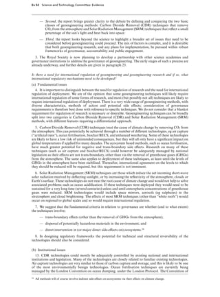 Ev 52 Science and Technology Committee: Evidence




        — Second, the report brings greater clarity to the debate by deﬁning and comparing the two basic
          classes of geoengineering methods: Carbon Dioxide Removal (CDR) techniques that remove
          CO2 from the atmosphere and Solar Radiation Management (SRM) techniques that reﬂect a small
          percentage of the sun’s light and heat back into space.
        — Third, the report looks beyond the science to highlight a broader set of issues that need to be
          considered before geoengineering could proceed. The mix of factors is complex, and it is desirable
          that both geoengineering research, and any plans for implementation, be pursued within robust
          frameworks of governance, accountability and public engagement.
   3. The Royal Society is now planning to develop a partnership with other science academies and
governance institutions to address the governance of geoengineering. The early stages of such a process are
already underway, and further details are given in paragraph 23.

Is there a need for international regulation of geoengineering and geoengineering research and if so, what
international regulatory mechanisms need to be developed?
(a) Fundamental issues
   4. It is important to distinguish between the need for regulation of research and the need for international
regulation of deployment. We are of the opinion that some geoengineering techniques will likely require
international regulation of some forms of research, and most (but possibly not all) techniques are likely to
require international regulation of deployment. There is a very wide range of geoengineering methods, with
diverse characteristics, methods of action and potential side eVects; consideration of governance
requirements is therefore best done with reference to speciﬁc techniques. We do not consider that a blanket
requirement for regulation of research is necessary or desirable. Geoengineering techniques can be broadly
split into two categories ie Carbon Dioxide Removal (CDR) and Solar Radiation Management (SRM)
methods, with diVerent features requiring a diVerentiated approach.
   5. Carbon Dioxide Removal (CDR) techniques treat the cause of climate change by removing CO2 from
the atmosphere. This can potentially be achieved through a number of diVerent technologies, eg air capture
(“artiﬁcial trees”), ocean fertilisation, biochar/BECS, and enhanced weathering. Some of these technologies
are likely to have a low risk of unintended consequences, but they will all only have a signiﬁcant impact on
global temperatures if applied for many decades. The ecosystem based methods, such as ocean fertilisation,
have much greater potential for negative and trans-boundary side eVects. Research on many of these
techniques (such as air capture and biochar/BECS) could however be adequately managed by national
legislation as their eVects are not trans-boundary, other than via the removal of greenhouse gases (GHGs)
from the atmosphere. The same also applies to deployment of these techniques, at least until the levels of
GHGs in the atmosphere have been stabilised. Thereafter, international agreement on the levels to which
they should be reduced will be required, but this requirement is not imminent.
   6. Solar Radiation Management (SRM) techniques are those which reduce the net incoming short-wave
solar radiation received by deﬂecting sunlight, or by increasing the reﬂectivity of the atmosphere, clouds or
Earth’s surface. These technologies do not treat the root cause of climate change and would not help to solve
associated problems such as ocean acidiﬁcation. If these techniques were deployed they would need to be
sustained for a very long time (several centuries) unless and until atmospheric concentrations of greenhouse
gases were reduced. SRM technologies would include space mirrors, aerosols (eg sulphates) in the
stratosphere and cloud brightening. The eVects of most SRM techniques (other than “white roofs”) would
occur on regional to global scales and so would require international regulation.
  7. We suggest that the fundamental criteria in relation to governance are whether (and to what extent)
the techniques involve;
        — trans-boundary eVects (other than the removal of GHGs from the atmosphere);
        — dispersal of potentially hazardous materials in the environment; and
        — direct intervention in (or major direct side-eVects on) ecosystems.16
   8. In designing regulatory frameworks the potential for technical and structural reversibility of the
technologies should also be considered.

(b) Institutional issues
  13. CDR technologies could mostly be adequately controlled by existing national and international
institutions and legislation. Many of the technologies are closely related to familiar existing technologies.
Air capture technologies are very similar to those of carbon capture and storage; and this is likely to be one
of the most environmentally benign technologies. Ocean fertilisation techniques are currently being
managed by the London Convention on ocean dumping, under the London Protocol. The Convention of
16   All methods will of course involve indirect side-eVects on ecosystems via their eVects on climate change.
 