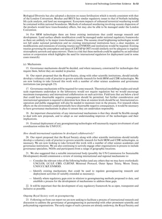 Science and Technology Committee: Evidence   Ev 53




Biological Diversity has also adopted a decision on ocean fertilisation which is mostly consistent with that
of the London Convention. Biochar and BECS face similar regulatory issues to that of biofuels including
life cycle analysis, and land use management. Ecosystem impacts of enhanced terrestrial weathering would
be contained within national boundaries. Methods of enhanced weathering involving oceanic dispersion of
the products would have trans-boundary eVects, but may also be able to be managed under the London
Convention.
   14. For SRM technologies there are fewer existing institutions that could manage research and
development. Land surface albedo modiﬁcation could be managed under national regulatory frameworks
as there are unlikely to be major trans-boundary issues. The oceanic cloud brightening technologies would
not fall under national jurisdiction and no existing international institutions have a clear mandate, so
modiﬁcations and extensions of existing treaties (eg ENMOD) and institutions would be required. Existing
treaties governing the atmosphere and space (CLRTAP & OST) would similarly not be adequate to regulate
stratospheric aerosols and space mirrors. There is a risk that these methods could be applied by an individual
nation or corporation which highlights the need for international regulation for deployment (and in some
cases research).

(c) Mechanisms
  15. Governance mechanisms should be decided, and where necessary, constructed for technologies that
require them, before they are needed in practice.
  16. Our report proposed that the Royal Society, along with other scientiﬁc institutions, should initially
develop a voluntary code of practice to govern scientiﬁc research for both SRM and CDR technologies. We
are now looking to take forward this work with a number of other science academies and governance
institutions (see paragraph 23).
   17. Governance mechanisms will be required for some research. Theoretical (modelling) studies and small
scale experiments undertaken in the laboratory would not require regulation but we would encourage
maximum transparency and international collaboration on such activities. Field tests that are below a level
that could have discernable negative consequences should be permitted, but further consideration and
international agreement is required to determine how these de minimis levels should be set. International co-
operation and public engagement will also be needed to maintain trust in the process. For research where
eVects on the environment could potentially have discernable negative consequences, it would be necessary
to have governance mechanisms in place to ensure they are undertaken responsibly.
  18. An important characteristic of any international mechanisms is that they should be ﬂexible enough
to deal with new proposals, and to adapt as our understanding improves of the technologies and their
implications.
  19. Eventual deployment of any geoengineering technologies will necessarily require involvement of and
coordination within the UNFCCC.

How should international regulations be developed collaboratively?
  20. Our report proposed that the Royal Society along with other scientiﬁc institutions should initially
develop a voluntary code of practice to govern scientiﬁc research for both SRM and CDR technologies, as
necessary. We are now looking to take forward this work with a number of other science academies and
governance institutions. We are also continuing to actively engage other organisations in process to include
governance specialists, NGOs and participants from a range of geographic locations.
 21. We also suggested that a suitable international body (possibly the UN Commission for Sustainable
Development) should commission a review of existing international and regional mechanisms to:
     — Consider the relevant roles of the following bodies (and any others that we may have overlooked):
       UNCLOS, LC/LP, CBD, CLRTAP, Montreal Protocol, Outer Space Treaty, Moon Treaty,
       UNFCCC/KP, ENMOD.
     — Identify existing mechanisms that could be used to regulate geoengineering research and
       deployment activities (if suitably extended as necessary).
     — Identify where regulatory gaps exist in relation to geoengineering methods proposed to date, and
       establish a process for the development of mechanisms to address these gaps.
  22. It will be important that the development of any regulatory framework be as open, transparent and
inclusive as possible.

Ongoing Royal Society work on geoengineering
  23. Following on from our report we are now seeking to facilitate a process of international research and
discussion to address the governance of geoengineering in partnership with other prominent scientiﬁc and
policymaking organisations. The early stages of such a process are already underway, the Royal Society and
 