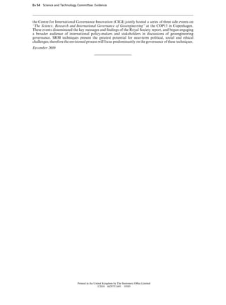 Ev 54 Science and Technology Committee: Evidence




the Centre for International Governance Innovation (CIGI) jointly hosted a series of three side events on
“The Science, Research and International Governance of Geoengineering” at the COP15 in Copenhagen.
These events disseminated the key messages and ﬁndings of the Royal Society report, and began engaging
a broader audience of international policy-makers and stakeholders in discussions of geoengineering
governance. SRM techniques present the greatest potential for near-term political, social and ethical
challenges; therefore the envisioned process will focus predominantly on the governance of these techniques.
December 2009




                              Printed in the United Kingdom by The Stationery OYce Limited
                                               3/2010 442975/1691 19585
 