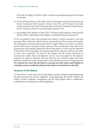 10   The Regulation of Geoengineering




     University of Calgary, and John Virgoe, an expert in geoengineering governance based
     in Australia;

b) Sir David King, Director of the Smith School of Enterprise and the Environment and
   former Government Chief Scientific Adviser in the UK, and Dr Maarten van Aalst,
   Associate Director and Lead Climate Specialist at the Red Cross/Red Crescent Climate
   Centre, who gave evidence in a personal expert capacity;26 and

c) Joan Ruddock MP, Minister of State, DECC, Professor David MacKay, Chief Scientific
   Adviser, DECC, and Professor Nick Pidgeon, on behalf of Research Councils UK.

14. We are grateful to those who provided oral evidence. All three members on the first
panel gave their evidence by video link from, respectively, the USA, Canada and Australia.
The arrangements worked well and, other than a couple of blips, each witness was able to
hear the others and to comment on their responses. There was almost no time delay in the
transmissions which greatly facilitated the flow of the session. It would assist the operation
of the facility if the visual quality was improved and all the witnesses could see each other
as well as the Committee. We wrote to the Speaker and the Liaison Committee to
commend the facility and its development and we were encouraged by the Speaker’s
response. He replied in February 2010 and said that some technical aspects have been
improved and that the audio-visual facilities in all committee rooms were being reviewed.
We welcome the review that the House is carrying out of the audio-visual facilities in
committee rooms to enable the taking of oral evidence in committee by video link.

Structure of this Report
15. This report is in four parts. The second chapter examines categories of geoengineering,
the third examines the need for regulation of geoengineering, the fourth considers the
outline of future regulatory arrangements and the final chapter looks at collaborative
working between committees in national legislatures.




26   Q 35
 