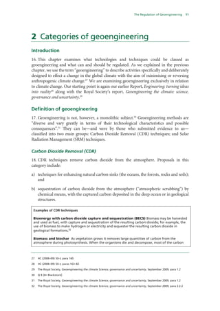 The Regulation of Geoengineering        11




2 Categories of geoengineering
Introduction
16. This chapter examines what technologies and techniques could be classed as
geoengineering and what can and should be regulated. As we explained in the previous
chapter, we use the term “geoengineering” to describe activities specifically and deliberately
designed to effect a change in the global climate with the aim of minimising or reversing
anthropogenic climate change.27 We are examining geoengineering exclusively in relation
to climate change. Our starting point is again our earlier Report, Engineering: turning ideas
into reality28 along with the Royal Society’s report, Geoengineering the climate: science,
governance and uncertainty.29

Definition of geoengineering
17. Geoengineering is not, however, a monolithic subject.30 Geoengineering methods are
“diverse and vary greatly in terms of their technological characteristics and possible
consequences”.31 They can be—and were by those who submitted evidence to us—
classified into two main groups: Carbon Dioxide Removal (CDR) techniques; and Solar
Radiation Management (SRM) techniques.

Carbon Dioxide Removal (CDR)
18. CDR techniques remove carbon dioxide from the atmosphere. Proposals in this
category include:

a) techniques for enhancing natural carbon sinks (the oceans, the forests, rocks and soils);
   and

b) sequestration of carbon dioxide from the atmosphere (“atmospheric scrubbing”) by
   chemical means, with the captured carbon deposited in the deep ocean or in geological
   structures.

 Examples of CDR techniques

 Bioenergy with carbon dioxide capture and sequestration (BECS) Biomass may be harvested
 and used as fuel, with capture and sequestration of the resulting carbon dioxide; for example, the
 use of biomass to make hydrogen or electricity and sequester the resulting carbon dioxide in
 geological formations.32

 Biomass and biochar As vegetation grows it removes large quantities of carbon from the
 atmosphere during photosynthesis. When the organisms die and decompose, most of the carbon



27   HC (2008–09) 50–I, para 160

28   HC (2008–09) 50–I, paras 163–82

29   The Royal Society, Geoengineering the climate Science, governance and uncertainty, September 2009, para 1.2

30   Q 8 [Dr Blackstock]

31   The Royal Society, Geoengineering the climate Science, governance and uncertainty, September 2009, para 1.2

32   The Royal Society, Geoengineering the climate Science, governance and uncertainty, September 2009, para 2.2.2
 