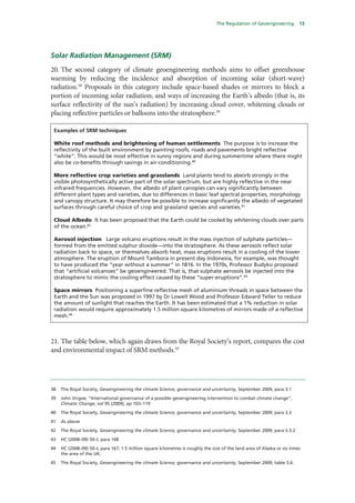 The Regulation of Geoengineering         13




Solar Radiation Management (SRM)
20. The second category of climate geoengineering methods aims to offset greenhouse
warming by reducing the incidence and absorption of incoming solar (short-wave)
radiation.38 Proposals in this category include space-based shades or mirrors to block a
portion of incoming solar radiation; and ways of increasing the Earth’s albedo (that is, its
surface reflectivity of the sun’s radiation) by increasing cloud cover, whitening clouds or
placing reflective particles or balloons into the stratosphere.39

 Examples of SRM techniques

 White roof methods and brightening of human settlements The purpose is to increase the
 reflectivity of the built environment by painting roofs, roads and pavements bright reflective
 “white”. This would be most effective in sunny regions and during summertime where there might
 also be co-benefits through savings in air-conditioning.40

 More reflective crop varieties and grasslands Land plants tend to absorb strongly in the
 visible photosynthetically active part of the solar spectrum, but are highly reflective in the near
 infrared frequencies. However, the albedo of plant canopies can vary significantly between
 different plant types and varieties, due to differences in basic leaf spectral properties, morphology
 and canopy structure. It may therefore be possible to increase significantly the albedo of vegetated
 surfaces through careful choice of crop and grassland species and varieties.41

 Cloud Albedo It has been proposed that the Earth could be cooled by whitening clouds over parts
 of the ocean.42

 Aerosol injection Large volcano eruptions result in the mass injection of sulphate particles—
 formed from the emitted sulphur dioxide—into the stratosphere. As these aerosols reflect solar
 radiation back to space, or themselves absorb heat, mass eruptions result in a cooling of the lower
 atmosphere. The eruption of Mount Tambora in present day Indonesia, for example, was thought
 to have produced the “year without a summer” in 1816. In the 1970s, Professor Budyko proposed
 that “artificial volcanoes” be geoengineered. That is, that sulphate aerosols be injected into the
 stratosphere to mimic the cooling effect caused by these “super-eruptions”.43

 Space mirrors Positioning a superfine reflective mesh of aluminium threads in space between the
 Earth and the Sun was proposed in 1997 by Dr Lowell Wood and Professor Edward Teller to reduce
 the amount of sunlight that reaches the Earth. It has been estimated that a 1% reduction in solar
 radiation would require approximately 1.5 million square kilometres of mirrors made of a reflective
 mesh.44



21. The table below, which again draws from the Royal Society’s report, compares the cost
and environmental impact of SRM methods.45




38   The Royal Society, Geoengineering the climate Science, governance and uncertainty, September 2009, para 3.1

39   John Virgoe, “International governance of a possible geoengineering intervention to combat climate change”,
     Climatic Change, vol 95 (2009), pp 103–119

40   The Royal Society, Geoengineering the climate Science, governance and uncertainty, September 2009, para 3.3

41   As above

42   The Royal Society, Geoengineering the climate Science, governance and uncertainty, September 2009, para 3.3.2

43   HC (2008–09) 50–I, para 168

44   HC (2008–09) 50–I, para 167; 1.5 million square kilometres is roughly the size of the land area of Alaska or six times
     the area of the UK.

45   The Royal Society, Geoengineering the climate Science, governance and uncertainty, September 2009, table 3.6.
 