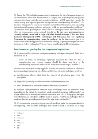 The Regulation of Geoengineering   17




30. Taking the CDR technologies as a whole, it is clear that the risk of a negative impact on
the environment is less than those in the SRM category. But, as the Royal Society pointed
out, ecosystem-based methods, such as ocean fertilisation—a CDR technology—carries the
risk of having “much greater potential for negative and trans-boundary side effects”.66 As
Sir David King put it: “as soon as we move into capture from the oceans [...] we are dealing
with an issue of long range pollution and impact problems, so cross-boundary problems”.67
On the other hand, painting roofs white—an SRM technique—would have little adverse
effect or consequences across national boundaries. In our view, geoengineering as
currently defined covers such a range of Carbon Dioxide Removal (CDR) and Solar
Radiation Management (SRM) technologies and techniques that any regulatory
framework for geoengineering cannot be uniform. As the Government put it, to
formulate an overarching governance framework covering all geoengineering research and
deployment “will be challenging”.68 In our view, it is neither practicable nor desirable.

Conclusions on grading for the purposes of regulation
31. A system to differentiate and grade geoengineering techniques is required. As Dr Jason
Blackstock put it:

        When we think of developing regulatory structures for what we class as
        geoengineering, our primary concern should be about how large is the
        transboundary impact and how soon will that transboundary impact manifest.69

In more detail the Royal Society suggested that the fundamental criterion in relation to
governance of geoengineering was whether, and to what extent, the techniques involved:

a) trans-boundary effects—other than the removal of greenhouse gases from the
   atmosphere;

b) dispersal of potentially hazardous materials in the environment; and

c) direct intervention in (or major direct side-effects on) ecosystems.70

32. Professor Keith preferred an approach based on leverage, which we understand to be
large effect on the climate for a relatively small amount of resources, and timescale.71 Mr
Virgoe added that as well as environmental risks there were risks of things going wrong or
risks of unintended side effects and that there “is clearly a risk that the techniques do not
work and there are also risks around things like legal issues and liability”.72

33. We consider that geoengineering as currently used is a useful portmanteau definition
encompassing CDR and SMR techniques but cannot be used as the basis for a single


66   Ev 52, para 5

67   Q 39

68   Ev 21, para 6

69   Q 18

70   Ev 52, para 7

71   Q 20

72   Q 21
 