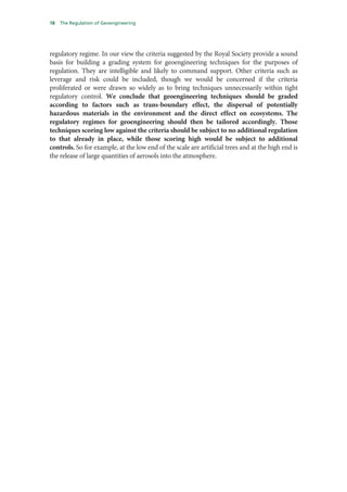 18   The Regulation of Geoengineering




regulatory regime. In our view the criteria suggested by the Royal Society provide a sound
basis for building a grading system for geoengineering techniques for the purposes of
regulation. They are intelligible and likely to command support. Other criteria such as
leverage and risk could be included, though we would be concerned if the criteria
proliferated or were drawn so widely as to bring techniques unnecessarily within tight
regulatory control. We conclude that geoengineering techniques should be graded
according to factors such as trans-boundary effect, the dispersal of potentially
hazardous materials in the environment and the direct effect on ecosystems. The
regulatory regimes for geoengineering should then be tailored accordingly. Those
techniques scoring low against the criteria should be subject to no additional regulation
to that already in place, while those scoring high would be subject to additional
controls. So for example, at the low end of the scale are artificial trees and at the high end is
the release of large quantities of aerosols into the atmosphere.
 