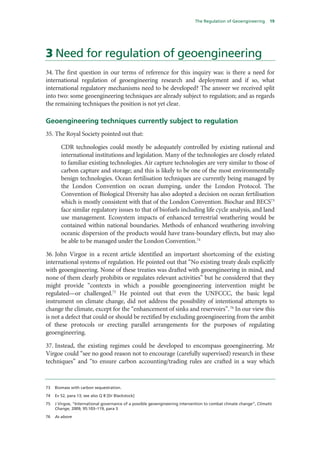 The Regulation of Geoengineering       19




3 Need for regulation of geoengineering
34. The first question in our terms of reference for this inquiry was: is there a need for
international regulation of geoengineering research and deployment and if so, what
international regulatory mechanisms need to be developed? The answer we received split
into two: some geoengineering techniques are already subject to regulation; and as regards
the remaining techniques the position is not yet clear.

Geoengineering techniques currently subject to regulation
35. The Royal Society pointed out that:

        CDR technologies could mostly be adequately controlled by existing national and
        international institutions and legislation. Many of the technologies are closely related
        to familiar existing technologies. Air capture technologies are very similar to those of
        carbon capture and storage; and this is likely to be one of the most environmentally
        benign technologies. Ocean fertilisation techniques are currently being managed by
        the London Convention on ocean dumping, under the London Protocol. The
        Convention of Biological Diversity has also adopted a decision on ocean fertilisation
        which is mostly consistent with that of the London Convention. Biochar and BECS73
        face similar regulatory issues to that of biofuels including life cycle analysis, and land
        use management. Ecosystem impacts of enhanced terrestrial weathering would be
        contained within national boundaries. Methods of enhanced weathering involving
        oceanic dispersion of the products would have trans-boundary effects, but may also
        be able to be managed under the London Convention.74

36. John Virgoe in a recent article identified an important shortcoming of the existing
international systems of regulation. He pointed out that “No existing treaty deals explicitly
with geoengineering. None of these treaties was drafted with geoengineering in mind, and
none of them clearly prohibits or regulates relevant activities” but he considered that they
might provide “contexts in which a possible geoengineering intervention might be
regulated—or challenged.75 He pointed out that even the UNFCCC, the basic legal
instrument on climate change, did not address the possibility of intentional attempts to
change the climate, except for the “enhancement of sinks and reservoirs”. 76 In our view this
is not a defect that could or should be rectified by excluding geoengineering from the ambit
of these protocols or erecting parallel arrangements for the purposes of regulating
geoengineering.

37. Instead, the existing regimes could be developed to encompass geoengineering. Mr
Virgoe could “see no good reason not to encourage (carefully supervised) research in these
techniques” and “to ensure carbon accounting/trading rules are crafted in a way which


73   Biomass with carbon sequestration.

74   Ev 52, para 13; see also Q 8 [Dr Blackstock]

75   J Virgoe, “International governance of a possible geoengineering intervention to combat climate change”, Climatic
     Change, 2009, 95:103–119, para 3

76   As above
 