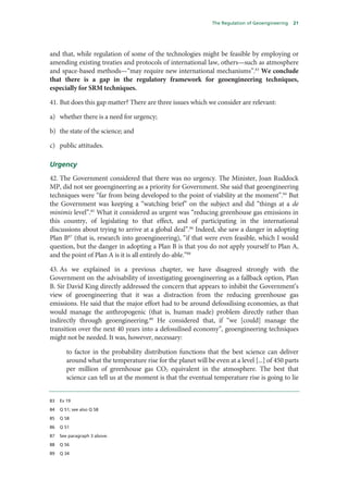 The Regulation of Geoengineering   21




and that, while regulation of some of the technologies might be feasible by employing or
amending existing treaties and protocols of international law, others—such as atmosphere
and space-based methods—“may require new international mechanisms”.83 We conclude
that there is a gap in the regulatory framework for geoengineering techniques,
especially for SRM techniques.

41. But does this gap matter? There are three issues which we consider are relevant:

a) whether there is a need for urgency;

b) the state of the science; and

c) public attitudes.

Urgency
42. The Government considered that there was no urgency. The Minister, Joan Ruddock
MP, did not see geoengineering as a priority for Government. She said that geoengineering
techniques were “far from being developed to the point of viability at the moment”.84 But
the Government was keeping a “watching brief” on the subject and did “things at a de
minimis level”.85 What it considered as urgent was “reducing greenhouse gas emissions in
this country, of legislating to that effect, and of participating in the international
discussions about trying to arrive at a global deal”.86 Indeed, she saw a danger in adopting
Plan B87 (that is, research into geoengineering), “if that were even feasible, which I would
question, but the danger in adopting a Plan B is that you do not apply yourself to Plan A,
and the point of Plan A is it is all entirely do-able.”88

43. As we explained in a previous chapter, we have disagreed strongly with the
Government on the advisability of investigating geoengineering as a fallback option, Plan
B. Sir David King directly addressed the concern that appears to inhibit the Government’s
view of geoengineering that it was a distraction from the reducing greenhouse gas
emissions. He said that the major effort had to be around defossilising economies, as that
would manage the anthropogenic (that is, human made) problem directly rather than
indirectly through geoengineering.89 He considered that, if “we [could] manage the
transition over the next 40 years into a defossilised economy”, geoengineering techniques
might not be needed. It was, however, necessary:

        to factor in the probability distribution functions that the best science can deliver
        around what the temperature rise for the planet will be even at a level [...] of 450 parts
        per million of greenhouse gas CO2 equivalent in the atmosphere. The best that
        science can tell us at the moment is that the eventual temperature rise is going to lie


83   Ev 19

84   Q 51; see also Q 58

85   Q 58

86   Q 51

87   See paragraph 3 above.

88   Q 56

89   Q 34
 