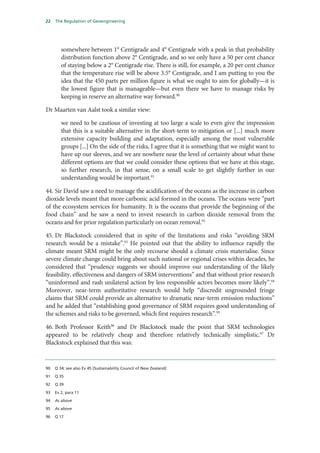 22   The Regulation of Geoengineering




        somewhere between 1° Centigrade and 4° Centigrade with a peak in that probability
        distribution function above 2° Centigrade, and so we only have a 50 per cent chance
        of staying below a 2° Centigrade rise. There is still, for example, a 20 per cent chance
        that the temperature rise will be above 3.5° Centigrade, and I am putting to you the
        idea that the 450 parts per million figure is what we ought to aim for globally—it is
        the lowest figure that is manageable—but even there we have to manage risks by
        keeping in reserve an alternative way forward.90

Dr Maarten van Aalst took a similar view:

        we need to be cautious of investing at too large a scale to even give the impression
        that this is a suitable alternative in the short-term to mitigation or [...] much more
        extensive capacity building and adaptation, especially among the most vulnerable
        groups [...] On the side of the risks, I agree that it is something that we might want to
        have up our sleeves, and we are nowhere near the level of certainty about what these
        different options are that we could consider these options that we have at this stage,
        so further research, in that sense, on a small scale to get slightly further in our
        understanding would be important.91

44. Sir David saw a need to manage the acidification of the oceans as the increase in carbon
dioxide levels meant that more carbonic acid formed in the oceans. The oceans were “part
of the ecosystem services for humanity. It is the oceans that provide the beginning of the
food chain” and he saw a need to invest research in carbon dioxide removal from the
oceans and for prior regulation particularly on ocean removal.92

45. Dr Blackstock considered that in spite of the limitations and risks “avoiding SRM
research would be a mistake”.93 He pointed out that the ability to influence rapidly the
climate meant SRM might be the only recourse should a climate crisis materialise. Since
severe climate change could bring about such national or regional crises within decades, he
considered that “prudence suggests we should improve our understanding of the likely
feasibility, effectiveness and dangers of SRM interventions” and that without prior research
“uninformed and rash unilateral action by less responsible actors becomes more likely”.94
Moreover, near-term authoritative research would help “discredit ungrounded fringe
claims that SRM could provide an alternative to dramatic near-term emission reductions”
and he added that “establishing good governance of SRM requires good understanding of
the schemes and risks to be governed, which first requires research”.95

46. Both Professor Keith96 and Dr Blackstock made the point that SRM technologies
appeared to be relatively cheap and therefore relatively technically simplistic.97 Dr
Blackstock explained that this was:


90   Q 34; see also Ev 45 [Sustainability Council of New Zealand]

91   Q 35

92   Q 39

93   Ev 2, para 11

94   As above

95   As above

96   Q 17
 