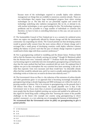 The Regulation of Geoengineering   23




        because most of the technologies required to actually deploy solar radiation
        management are things that are available to numerous countries already. These are
        not technologies that require huge technological progress from where existing
        technologies are at. The idea that we can potentially regulate and control the
        technology underlying solar radiation management, like we do, or attempt to do,
        with nuclear technologies, is not a good analogy for this. The technology is going to
        proliferate and be accessible to a large number of individuals or countries and,
        therefore, we have to look at controlling behaviours in this case, not just access to
        technology.98

47. The Sustainability Council of New Zealand put to us a scenario for unilateral action
where one region was significantly affected by climate change and felt the international
community was responding too slowly. The Council pointed out that developing nations
would in general suffer soonest from the more serious effects of climate change and it
envisaged that a small group of developing countries could deploy reflection schemes
shifting the balance of power such that the pace of climate change responses in general
would tend to better align with those countries’ preferences.99

48. Nor is geoengineering confined to modelling and the distant future. Professor Keith
told us that the Russians were already carrying out testing,100 though Dr Blackstock added
that the Russian tests were “extremely subscale”.101 Professor Keith also explained that it
was becoming urgent to undertake tests into stratospheric geoengineering as it had become
clear that the main method that had been considered did not work. He explained that if
sulphur was put in the stratosphere the way scientists have been assuming, it did not do
what they expected. Tests were necessary and these would have “no detectable climate
effect, but they would be subscale tests, and if we want to actually understand whether this
technology works or it does not, we need to do those tests relatively soon”.102

49. The Government’s focus on Plan A—the reduction of the emissions of carbon dioxide
and other greenhouse gases—is an approach that is becoming increasingly untenable as
geoengineering testing is already beginning and SRM techniques are within the reach of a
growing number of nations. Nor is its aversion to geoengineering on the grounds that it
will distract from Plan A evidence-based. An equally plausible view is that, if the
Government were to focus more than at present on geoengineering, it would persuade
more people that the threat of global warming was serious and needed to be addressed. In
this regard Sir David King made a telling point that “knowing the nature of the possible
challenges in the future—[for example one country using geoengineering to divert
another’s monsoon]—is a very sobering way of managing the business of defossilising”.103
We recommend that the Government review its policy on geoengineering to give it
greater priority.


97   Q 18 [Dr Blackstock]

98   Q 18

99   Ev 45

100 Q 27; see also Ev 3 [Dr Blackstock], para 15

101 Q 27

102 As above

103 Q 40
 