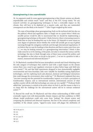 24   The Regulation of Geoengineering




Geoengineering is too unpredictable
50. An argument made by some against geoengineering is that climate systems are already
unpredictable and contain much “noise” and that, as the ETC Group stated, “for any
research activities on geoengineering techniques to have a noticeable impact on the
climate, they will have to be deployed on a massive scale, and thus any unintended
consequences are also likely to be massive”.104 John Virgoe weighed up the issues:

       The state of knowledge about geoengineering, both on the technical side but also on
       the political, ethical and regulatory sides, is simply not at a point where I think any
       sensible person would be able to recommend that we should be implementing a
       geoengineering technique at this point. I think, however, there is increasing reason to
       think that we may be heading that way in the future. [It] depends to some extent on
       your degree of optimism about whether the world will actually get on top of global
       warming through the mitigation methods and through international negotiations. If
       we believe that we may be heading in that direction and that in some years from now
       [...] we may be looking seriously at a geoengineering intervention, I think it does
       make sense for us to be starting, at this point, not only to research the science and the
       technology, but also to think through some of these issues around the politics and
       the regulation so that when we do get to the point [...] we are in a position to take a
       mature, measured and informed decision.105

51. Dr Blackstock considered that because stratospheric aerosols and cloud whitening were
the only category of techniques that could be used with a rapid impact on the climate
system there was a need to get regulatory structures in place before large scale field tests
were started.106 He said that field experiments designed to have demonstrably negligible
environmental and trans-boundary risks were valuable for feasibility testing deployment
technologies, and for exploring local-scale physical, chemical and biological interactions
that could damage the environment when scaled up.107 Dr Blackstock explained that once
“you start running into the potential for transboundary impacts, or at least a perception of
transboundary impacts, and so international mistrust, international concern of what
another country will do with that technology can come up very rapidly”.108 Professor Keith
added that “governance is central at the point where we lock it, and the reason is that it is
so cheap that the challenge for the international system will be to restrain unilateral
action”.109

52. Beyond the small test, Dr Blackstock said that robust understanding of SRM would
eventually require tests with demonstrable climatic impacts and that confidence in SRM
climate model predictions could only come from “poking” the climate system and
comparing the predicted and observed responses. But due to the natural complexity and
variability of the climate system, “signal-to-noise issues will plague the attribution of


104 Ev 50, para 13

105 Q 6

106 Q 8

107 Ev 3, para 15

108 Q 8

109 Q 12
 