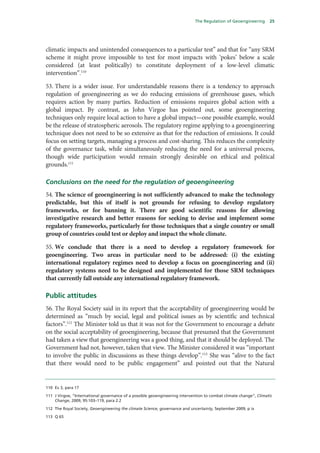 The Regulation of Geoengineering      25




climatic impacts and unintended consequences to a particular test” and that for “any SRM
scheme it might prove impossible to test for most impacts with ‘pokes’ below a scale
considered (at least politically) to constitute deployment of a low-level climatic
intervention”.110

53. There is a wider issue. For understandable reasons there is a tendency to approach
regulation of geoengineering as we do reducing emissions of greenhouse gases, which
requires action by many parties. Reduction of emissions requires global action with a
global impact. By contrast, as John Virgoe has pointed out, some geoengineering
techniques only require local action to have a global impact—one possible example, would
be the release of stratospheric aerosols. The regulatory regime applying to a geoengineering
technique does not need to be so extensive as that for the reduction of emissions. It could
focus on setting targets, managing a process and cost-sharing. This reduces the complexity
of the governance task, while simultaneously reducing the need for a universal process,
though wide participation would remain strongly desirable on ethical and political
grounds.111

Conclusions on the need for the regulation of geoengineering
54. The science of geoengineering is not sufficiently advanced to make the technology
predictable, but this of itself is not grounds for refusing to develop regulatory
frameworks, or for banning it. There are good scientific reasons for allowing
investigative research and better reasons for seeking to devise and implement some
regulatory frameworks, particularly for those techniques that a single country or small
group of countries could test or deploy and impact the whole climate.

55. We conclude that there is a need to develop a regulatory framework for
geoengineering. Two areas in particular need to be addressed: (i) the existing
international regulatory regimes need to develop a focus on geoengineering and (ii)
regulatory systems need to be designed and implemented for those SRM techniques
that currently fall outside any international regulatory framework.

Public attitudes
56. The Royal Society said in its report that the acceptability of geoengineering would be
determined as “much by social, legal and political issues as by scientific and technical
factors”.112 The Minister told us that it was not for the Government to encourage a debate
on the social acceptability of geoengineering, because that presumed that the Government
had taken a view that geoengineering was a good thing, and that it should be deployed. The
Government had not, however, taken that view. The Minister considered it was “important
to involve the public in discussions as these things develop”.113 She was “alive to the fact
that there would need to be public engagement” and pointed out that the Natural


110 Ev 3, para 17

111 J Virgoe, “International governance of a possible geoengineering intervention to combat climate change”, Climatic
    Change, 2009, 95:103–119, para 2.2

112 The Royal Society, Geoengineering the climate Science, governance and uncertainty, September 2009, p ix

113 Q 65
 