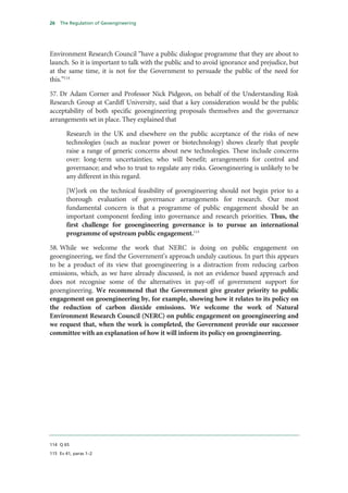 26   The Regulation of Geoengineering




Environment Research Council “have a public dialogue programme that they are about to
launch. So it is important to talk with the public and to avoid ignorance and prejudice, but
at the same time, it is not for the Government to persuade the public of the need for
this.”114

57. Dr Adam Corner and Professor Nick Pidgeon, on behalf of the Understanding Risk
Research Group at Cardiff University, said that a key consideration would be the public
acceptability of both specific geoengineering proposals themselves and the governance
arrangements set in place. They explained that

       Research in the UK and elsewhere on the public acceptance of the risks of new
       technologies (such as nuclear power or biotechnology) shows clearly that people
       raise a range of generic concerns about new technologies. These include concerns
       over: long-term uncertainties; who will benefit; arrangements for control and
       governance; and who to trust to regulate any risks. Geoengineering is unlikely to be
       any different in this regard.

       [W]ork on the technical feasibility of geoengineering should not begin prior to a
       thorough evaluation of governance arrangements for research. Our most
       fundamental concern is that a programme of public engagement should be an
       important component feeding into governance and research priorities. Thus, the
       first challenge for geoengineering governance is to pursue an international
       programme of upstream public engagement.115

58. While we welcome the work that NERC is doing on public engagement on
geoengineering, we find the Government’s approach unduly cautious. In part this appears
to be a product of its view that geoengineering is a distraction from reducing carbon
emissions, which, as we have already discussed, is not an evidence based approach and
does not recognise some of the alternatives in pay-off of government support for
geoengineering. We recommend that the Government give greater priority to public
engagement on geoengineering by, for example, showing how it relates to its policy on
the reduction of carbon dioxide emissions. We welcome the work of Natural
Environment Research Council (NERC) on public engagement on geoengineering and
we request that, when the work is completed, the Government provide our successor
committee with an explanation of how it will inform its policy on geoengineering.




114 Q 65

115 Ev 41, paras 1–2
 