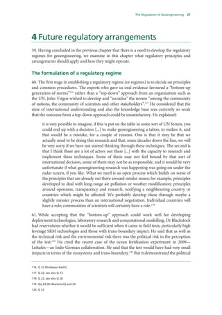 The Regulation of Geoengineering   27




4 Future regulatory arrangements
59. Having concluded in the previous chapter that there is a need to develop the regulatory
regimes for geoengineering, we examine in this chapter what regulatory principles and
arrangements should apply and how they might operate.

The formulation of a regulatory regime
60. The first stage in establishing a regulatory regime (or regimes) is to decide on principles
and common procedures. The experts who gave us oral evidence favoured a “bottom-up
generation of norms”116 rather than a “top-down” approach from an organisation such as
the UN. John Virgoe wished to develop and “socialise” the norms “among the community
of nations, the community of scientists and other stakeholders”.117 He considered that the
state of international understanding and also the knowledge base was currently so weak
that the outcome from a top-down approach could be unsatisfactory. He explained:

       it is very possible to imagine, if this is put on the table in some sort of UN forum, you
       could end up with a decision [...] to make geoengineering a taboo, to outlaw it, and
       that would be a mistake, for a couple of reasons. One is that it may be that we
       actually need to be doing this research and that, some decades down the line, we will
       be very sorry if we have not started thinking through these techniques. The second is
       that I think there are a lot of actors out there [...] with the capacity to research and
       implement these techniques. Some of them may not feel bound by that sort of
       international decision, some of them may not be as responsible, and it would be very
       unfortunate if what geoengineering research was happening was going on under the
       radar screen, if you like. What we need is an open process which builds on some of
       the principles that are already out there around similar issues; for example, principles
       developed to deal with long-range air pollution or weather modification: principles
       around openness, transparency and research, notifying a neighbouring country or
       countries which might be affected. We probably develop these through maybe a
       slightly messier process than an international negotiation. Individual countries will
       have a role; communities of scientists will certainly have a role.118

61. While accepting that the “bottom-up” approach could work well for developing
deployment technologies, laboratory research and computational modelling, Dr Blackstock
had reservations whether it would be sufficient when it came to field tests, particularly high
leverage SRM technologies and those with trans-boundary impact. He said that as well as
the technical risk and the environmental risk there was the political risk in the perception
of the test.119 He cited the recent case of the ocean fertilisation experiment in 2009—
Lohafex—an Indo-German collaboration. He said that the test would have had very small
impacts in terms of the ecosystems and trans-boundary.120 But it demonstrated the political


116 Q 23 [Professor Keith]

117 Q 22; see also Q 23

118 Q 22; see also Q 28

119 Qq 23 [Dr Blackstock] and 24

120 Q 23
 