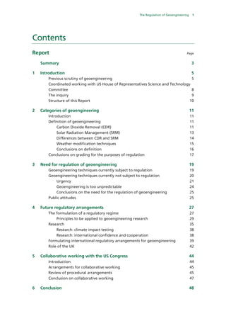 The Regulation of Geoengineering    1




Contents
Report                                                                                  Page


     Summary                                                                                  3 

1    Introduction                                                                             5 
        Previous scrutiny of geoengineering                                                   5 
        Coordinated working with US House of Representatives Science and Technology
        Committee                                                                   8 
        The inquiry                                                                 9 
        Structure of this Report                                                   10 

2    Categories of geoengineering                                                            11 
        Introduction                                                                         11 
        Definition of geoengineering                                                         11 
             Carbon Dioxide Removal (CDR)                                                    11 
             Solar Radiation Management (SRM)                                                13 
             Differences between CDR and SRM                                                 14 
             Weather modification techniques                                                 15 
             Conclusions on definition                                                       16 
        Conclusions on grading for the purposes of regulation                                17 

3    Need for regulation of geoengineering                                                   19 
        Geoengineering techniques currently subject to regulation                            19 
        Geoengineering techniques currently not subject to regulation                        20 
            Urgency                                                                          21 
            Geoengineering is too unpredictable                                              24 
            Conclusions on the need for the regulation of geoengineering                     25 
        Public attitudes                                                                     25 

4    Future regulatory arrangements                                                          27 
        The formulation of a regulatory regime                                               27 
            Principles to be applied to geoengineering research                              29 
        Research                                                                             35 
            Research: climate impact testing                                                 38 
            Research: international confidence and cooperation                               38 
        Formulating international regulatory arrangements for geoengineering                 39 
        Role of the UK                                                                       42 

5    Collaborative working with the US Congress                                              44 
        Introduction                                                                         44 
        Arrangements for collaborative working                                               45 
        Review of procedural arrangements                                                    45 
        Conclusion on collaborative working                                                  47 

6    Conclusion                                                                              48 
 