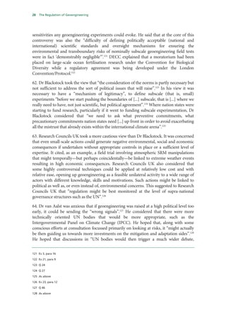 28   The Regulation of Geoengineering




sensitivities any geoengineering experiments could evoke. He said that at the core of this
controversy was also the “difficulty of defining politically acceptable (national and
international) scientific standards and oversight mechanisms for ensuring the
environmental and transboundary risks of nominally subscale geoengineering field tests
were in fact ‘demonstrably negligible’”.121 DECC explained that a moratorium had been
placed on large-scale ocean fertilisation research under the Convention for Biological
Diversity while a regulatory agreement was being developed under the London
Convention/Protocol.122

62. Dr Blackstock took the view that “the consideration of the norms is partly necessary but
not sufficient to address the sort of political issues that will raise”.123 In his view it was
necessary to have a “mechanism of legitimacy”, to define subscale (that is, small)
experiments “before we start pushing the boundaries of [...] subscale, that is [...] where we
really need to have, not just scientific, but political agreement”.124 Where nation states were
starting to fund research, particularly if it went to funding subscale experimentation, Dr
Blackstock considered that “we need to ask what preventive commitments, what
precautionary commitments nation states need [...] up front in order to avoid exacerbating
all the mistrust that already exists within the international climate arena”.125

63. Research Councils UK took a more cautious view than Dr Blackstock. It was concerned
that even small-scale actions could generate negative environmental, social and economic
consequences if undertaken without appropriate controls in place or a sufficient level of
expertise. It cited, as an example, a field trial involving atmospheric SRM manipulations
that might temporally—but perhaps coincidentally—be linked to extreme weather events
resulting in high economic consequences. Research Councils UK also considered that
some highly controversial techniques could be applied at relatively low cost and with
relative ease, opening up geoengineering as a feasible unilateral activity to a wide range of
actors with different knowledge, skills and motivations. Such actions might be linked to
political as well as, or even instead of, environmental concerns. This suggested to Research
Councils UK that “regulation might be best monitored at the level of supra-national
governance structures such as the UN”.126

64. Dr van Aalst was anxious that if geoengineering was raised at a high political level too
early, it could be sending the “wrong signals”.127 He considered that there were more
technically oriented UN bodies that would be more appropriate, such as the
Intergovernmental Panel on Climate Change (IPCC). He hoped that, along with some
conscious efforts at consultation focussed primarily on looking at risks, it “might actually
be then guiding us towards more investments on the mitigation and adaptation sides”.128
He hoped that discussions in “UN bodies would then trigger a much wider debate,


121 Ev 3, para 16

122 Ev 21, para 9

123 Q 24

124 Q 27

125 As above

126 Ev 23, para 12

127 Q 46

128 As above
 
