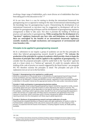 The Regulation of Geoengineering        29




involving a larger range of stakeholders, and a more diverse set of stakeholders than have
been taking part in this discussion so far”.129

65. In our view, there is a case for starting to develop the international framework for
geoengineering now as opposed to waiting for the state of international understanding and
the knowledge base for geoengineering to grow. Characterising the development of an
international framework as top-down may be exaggerated as development will not be
uniform for geoengineering techniques and the development of geoengineering regulatory
arrangements is likely to take years. Nor does it preclude the building of bottom-up
practices and approaches to geoengineering. While accepting that the development of a
“top-down” regulatory framework may have risks and limitations, we consider that
these are outweighed by the benefits of an international framework: legitimacy;
scientific standards; oversight mechanisms; and management of environmental and
trans-boundary risks.

Principles to be applied to geoengineering research
66. In a submission to our inquiry a group of academics set out five key principles by
which they believed geoengineering research should be guided.130 We welcome the
production of the principles by a group of academics which provide a basis to begin the
discussion of principles that could be applied to the regulation of geoengineering. We
consider that the proposed principles could be useful both to the “top-down” approach
and, to a lesser extent, to a “bottom-up” approach. (It could, for example, inform the
drafting of the code of practice on research suggested by the Royal Society—see paragraph
89.) We therefore examine the principles in detail. The principles and part of the
explanatory text are set out in the box below.

Principle 1: Geoengineering to be regulated as a public good
While the involvement of the private sector in the delivery of a geoengineering technique should
not be prohibited, and may indeed be encouraged to ensure that deployment of a suitable
technique can be effected in a timely and efficient manner, regulation of such techniques should be
undertaken in the public interest by the appropriate bodies at the state and/or international levels.

Principle 2: Public participation in geoengineering decision-making
Wherever possible, those conducting geoengineering research should be required to notify, consult,
and ideally obtain the prior informed consent of, those affected by the research activities. The
identity of affected parties will be dependent on the specific technique which is being researched—
for example, a technique which captures carbon dioxide from the air and geologically sequesters it
within the territory of a single state will likely require consultation and agreement only at the
national or local level, while a technique which involves changing the albedo of the planet by
injecting aerosols into the stratosphere will likely require global agreement.

Principle 3: Disclosure of geoengineering research and open publication of results
There should be complete disclosure of research plans and open publication of results in order to
facilitate better understanding of the risks and to reassure the public as to the integrity of the
process. It is essential that the results of all research, including negative results, be made publicly
available.




129 Q 46

130 Ev 42: Professor Steve Rayner (University of Oxford), Professor Catherine Redgwell (University College London),
    Professor Julian Savulescu (University of Oxford), Professor Nick Pidgeon (Cardiff University) and Mr Tim Kruger
    (Oxford Geoengineering Institute)
 