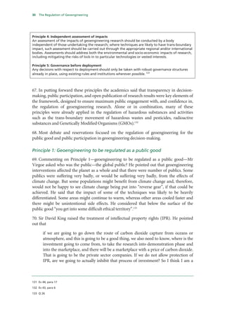 30   The Regulation of Geoengineering




Principle 4: Independent assessment of impacts
An assessment of the impacts of geoengineering research should be conducted by a body
independent of those undertaking the research; where techniques are likely to have trans-boundary
impact, such assessment should be carried out through the appropriate regional and/or international
bodies. Assessments should address both the environmental and socio-economic impacts of research,
including mitigating the risks of lock-in to particular technologies or vested interests.

Principle 5: Governance before deployment
Any decisions with respect to deployment should only be taken with robust governance structures
already in place, using existing rules and institutions wherever possible. 131



67. In putting forward these principles the academics said that transparency in decision-
making, public participation, and open publication of research results were key elements of
the framework, designed to ensure maximum public engagement with, and confidence in,
the regulation of geoengineering research. Alone or in combination, many of these
principles were already applied in the regulation of hazardous substances and activities
such as the trans-boundary movement of hazardous wastes and pesticides, radioactive
substances and Genetically Modified Organisms (GMOs).132

68. Most debate and reservations focused on the regulation of geoengineering for the
public good and public participation in geoengineering decision-making.

Principle 1: Geoengineering to be regulated as a public good
69. Commenting on Principle 1—geoengineering to be regulated as a public good—Mr
Virgoe asked who was the public—the global public? He pointed out that geoengineering
interventions affected the planet as a whole and that there were number of publics. Some
publics were suffering very badly, or would be suffering very badly, from the effects of
climate change. But some populations might benefit from climate change and, therefore,
would not be happy to see climate change being put into “reverse gear”, if that could be
achieved. He said that the impact of some of the techniques was likely to be heavily
differentiated. Some areas might continue to warm, whereas other areas cooled faster and
there might be unintentional side effects. He considered that below the surface of the
public good “you get into some difficult ethical territory”.133

70. Sir David King raised the treatment of intellectual property rights (IPR). He pointed
out that

       if we are going to go down the route of carbon dioxide capture from oceans or
       atmosphere, and this is going to be a good thing, we also need to know, where is the
       investment going to come from, to take the research into demonstration phase and
       into the marketplace, and there will be a marketplace with a price of carbon dioxide.
       That is going to be the private sector companies. If we do not allow protection of
       IPR, are we going to actually inhibit that process of investment? So I think I am a



131 Ev 44, para 17

132 Ev 43, para 6

133 Q 26
 
