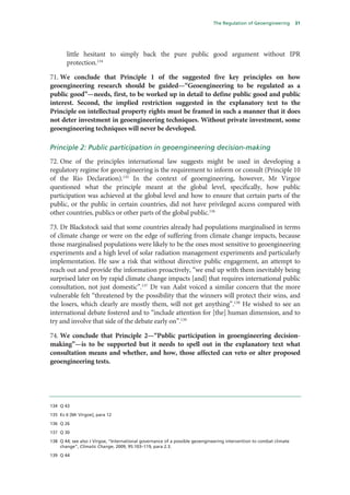 The Regulation of Geoengineering        31




       little hesitant to simply back the pure public good argument without IPR
       protection.134

71. We conclude that Principle 1 of the suggested five key principles on how
geoengineering research should be guided—“Geoengineering to be regulated as a
public good”—needs, first, to be worked up in detail to define public good and public
interest. Second, the implied restriction suggested in the explanatory text to the
Principle on intellectual property rights must be framed in such a manner that it does
not deter investment in geoengineering techniques. Without private investment, some
geoengineering techniques will never be developed.

Principle 2: Public participation in geoengineering decision-making
72. One of the principles international law suggests might be used in developing a
regulatory regime for geoengineering is the requirement to inform or consult (Principle 10
of the Rio Declaration).135 In the context of geoengineering, however, Mr Virgoe
questioned what the principle meant at the global level, specifically, how public
participation was achieved at the global level and how to ensure that certain parts of the
public, or the public in certain countries, did not have privileged access compared with
other countries, publics or other parts of the global public.136

73. Dr Blackstock said that some countries already had populations marginalised in terms
of climate change or were on the edge of suffering from climate change impacts, because
those marginalised populations were likely to be the ones most sensitive to geoengineering
experiments and a high level of solar radiation management experiments and particularly
implementation. He saw a risk that without directive public engagement, an attempt to
reach out and provide the information proactively, “we end up with them inevitably being
surprised later on by rapid climate change impacts [and] that requires international public
consultation, not just domestic”.137 Dr van Aalst voiced a similar concern that the more
vulnerable felt “threatened by the possibility that the winners will protect their wins, and
the losers, which clearly are mostly them, will not get anything”.138 He wished to see an
international debate fostered and to “include attention for [the] human dimension, and to
try and involve that side of the debate early on”.139

74. We conclude that Principle 2—“Public participation in geoengineering decision-
making”—is to be supported but it needs to spell out in the explanatory text what
consultation means and whether, and how, those affected can veto or alter proposed
geoengineering tests.




134 Q 43

135 Ev 6 [Mr Virgoe], para 12

136 Q 26

137 Q 30

138 Q 44; see also J Virgoe, “International governance of a possible geoengineering intervention to combat climate
    change”, Climatic Change, 2009, 95:103–119, para 2.3.

139 Q 44
 