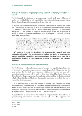 32   The Regulation of Geoengineering




Principle 3: Disclosure of geoengineering research and open publication of
results
75. On Principle 3—disclosure of geoengineering research and open publication of
results—we would add that as well as publishing plans and results the agency carrying out
the test should also publish any modelling relevant to the test.

76. The one concern that was expressed to us which has a bearing on this principle was the
effect of classifying or restricting access to SRM research on grounds of national security.
Dr Blackstock commented that it “would dangerously provoke [...] international
perceptions [...] that national or corporate interests might try (or just be perceived as
trying) to control or profiteer from nascent SRM technologies”.140 He added that non-
public SRM research would

       exacerbate international mistrust about unilateral control, provoking such disputes
       and potentially sparking a proliferation of similarly closed programs. This could even
       encourage the development and unilateral testing of SRM schemes targeted to
       benefit specific regional climates, regardless of other impacts. And any such
       developments could prejudice many countries against cooperation on broader
       climate issues—including mitigation.”141

77. We endorse Principle 3—“Disclosure of geoengineering research and open
publication of results”. The requirement to disclose the results of geoengineering
research should be unqualified. We recommend that the Government press for an
international database of geoengineering research to encourage and facilitate
disclosure.

Principle 4: Independent assessment of impacts
78. On Principle 4—independent assessment of impacts—we regard independent review
of the results of geoengineering research not only to be good scientific practice but also
good politics. In the final resort decisions weighing the benefits and risks of a
geoengineering intervention will be made by those most affected by climate change and
those affected by the geoengineering. Those affected and those taking the decisions on their
behalf will need to be confident that the scientific assessment is the best that can be
provided in the circumstances.

79. It is also important to link any decision to develop, and eventually to deploy,
geoengineering to global warming. Sir David King reminded us that research into impacts,
both in terms of the physical and economic impacts, would also need to take into account
the impacts from rising temperature. In other words, geoengineering interventions would
be deployed against a temperature rise of, say, 3.5 degrees centigrade.142

80. Consideration of impact raised the question of compensation for those affected by
geoengineering interventions. Research Councils UK said that “approval-based


140 Ev 3, para 14

141 Ev 4, para 19

142 Q 48
 