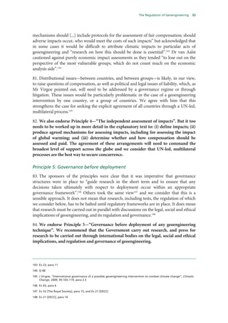 The Regulation of Geoengineering      33




mechanisms should [...] include protocols for the assessment of fair compensation; should
adverse impacts occur, who would meet the costs of such impacts” but acknowledged that
in some cases it would be difficult to attribute climatic impacts to particular acts of
geoengineering and “research on how this should be done is essential”.143 Dr van Aalst
cautioned against purely economic impact assessments as they tended “to lose out on the
perspective of the most vulnerable groups, which do not count much on the economic
analysis side”.144

81. Distributional issues—between countries, and between groups—is likely, in our view,
to raise questions of compensation, as well as political and legal issues of liability, which, as
Mr Virgoe pointed out, will need to be addressed by a governance regime or through
litigation. These issues would be particularly problematic in the case of a geoengineering
intervention by one country, or a group of countries. We agree with him that this
strengthens the case for seeking the explicit agreement of all countries through a UN-led,
multilateral process.145

82. We also endorse Principle 4—“The independent assessment of impacts”. But it too
needs to be worked up in more detail in the explanatory text to: (i) define impacts; (ii)
produce agreed mechanisms for assessing impacts, including for assessing the impact
of global warming; and (iii) determine whether and how compensation should be
assessed and paid. The agreement of these arrangements will need to command the
broadest level of support across the globe and we consider that UN-led, multilateral
processes are the best way to secure concurrence.

Principle 5: Governance before deployment
83. The sponsors of the principles were clear that it was imperative that governance
structures were in place to “guide research in the short term and to ensure that any
decisions taken ultimately with respect to deployment occur within an appropriate
governance framework”.146 Others took the same view147 and we consider that this is a
sensible approach. It does not mean that research, including tests, the regulation of which
we consider below, has to be halted until regulatory frameworks are in place. It does mean
that research must be carried out in parallel with discussions on the legal, social and ethical
implications of geoengineering, and its regulation and governance.148

84. We endorse Principle 5—“Governance before deployment of any geoengineering
technique”. We recommend that the Government carry out research, and press for
research to be carried out through international bodies on the legal, social and ethical
implications, and regulation and governance of geoengineering.




143 Ev 23, para 11

144 Q 48

145 J Virgoe, “International governance of a possible geoengineering intervention to combat climate change”, Climatic
    Change, 2009, 95:103–119, para 2.3

146 Ev 43, para 6

147 Ev 53 [The Royal Society], para 15, and Ev 21 [DECC]

148 Ev 21 [DECC], para 14
 