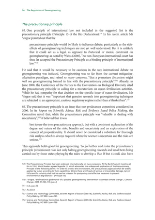 34   The Regulation of Geoengineering




The precautionary principle
85. One principle of international law not included in the suggested list is the
precautionary principle (Principle 15 of the Rio Declaration).149 In his recent article Mr
Virgoe pointed out that the

        precautionary principle would be likely to influence debate, particularly as the side-
        effects of geoengineering techniques are not yet well understood. But it is unlikely
        that it could act as a legal, as opposed to rhetorical or moral, constraint on
        geoengineering: as noted by Weiss (2006), “no non-European international court has
        thus far accepted the Precautionary Principle as a binding principle of international
        law.”150

He said that it would be necessary to be cautious in the way international debate on
geoengineering was initiated. Geoengineering was so far from the current mitigation-
adaptation paradigm, and raised so many concerns, “that a premature discussion might
well see geoengineering banned in line with the precautionary principle”.151 Already, in
June 2008, the Conference of the Parties to the Convention on Biological Diversity cited
the precautionary principle in calling for a moratorium on ocean fertilisation activities.
While he had sympathy for that decision on the specific issue of ocean fertilisation, Mr
Virgoe said that it was “important that genuine research into geoengineering techniques
are subjected to an appropriate, cautious regulatory regime rather than a blanket ban”.152

86. The precautionary principle is an issue that our predecessor committee considered in
2006. In its Report on Scientific Advice, Risk and Evidence Based Policy Making, the
Committee noted that, while the precautionary principle was “valuable in dealing with
uncertainty”,153 it believed that it was

        best to use the term precautionary approach, but with a consistent explanation of the
        degree and nature of the risks, benefits and uncertainty and an explanation of the
        concept of proportionality. It should never be considered a substitute for thorough
        risk analysis which is always required when the science is uncertain and the risks are
        serious.154

This approach holds good for geoengineering. To go further and make the precautionary
principle predominant risks not only halting geoengineering research and small tests being
carried out by those states playing by the rules to develop a Plan B but it could also force


149 The Precautionary Principle has been endorsed internationally on many occasions. At the Earth Summit meeting at
    Rio in 1992, World leaders agreed Agenda 21, which advocated the widespread application of the Precautionary
    Principle in the following terms: “In order to protect the environment, the precautionary approach shall be widely
    applied by States according to their capabilities. Where there are threats of serious or irreversible damage, lack of
    full scientific certainty shall not be used as a reason for postponing cost-effective measures to prevent
    environmental degradation.” (Principle 15)

150 J Virgoe, “International governance of a possible geoengineering intervention to combat climate change”, Climatic
    Change, 2009, 95:103–119, para 3

151 Ev 6, para 16

152 As above

153 Science and Technology Committee, Seventh Report of Session 2005–06, Scientific Advice, Risk and Evidence Based
    Policy Making, HC 900–I, para 165

154 Science and Technology Committee, Seventh Report of Session 2005–06, Scientific Advice, Risk and Evidence Based
    Policy Making, HC 900–I, para 166
 