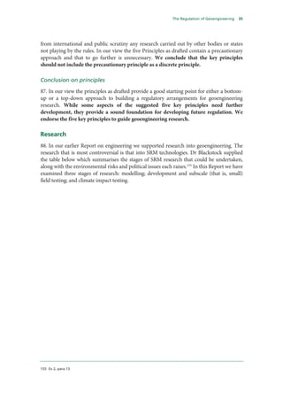 The Regulation of Geoengineering   35




from international and public scrutiny any research carried out by other bodies or states
not playing by the rules. In our view the five Principles as drafted contain a precautionary
approach and that to go further is unnecessary. We conclude that the key principles
should not include the precautionary principle as a discrete principle.

Conclusion on principles
87. In our view the principles as drafted provide a good starting point for either a bottom-
up or a top-down approach to building a regulatory arrangements for geoengineering
research. While some aspects of the suggested five key principles need further
development, they provide a sound foundation for developing future regulation. We
endorse the five key principles to guide geoengineering research.

Research
88. In our earlier Report on engineering we supported research into geoengineering. The
research that is most controversial is that into SRM technologies. Dr Blackstock supplied
the table below which summarises the stages of SRM research that could be undertaken,
along with the environmental risks and political issues each raises.155 In this Report we have
examined three stages of research: modelling; development and subscale (that is, small)
field testing; and climate impact testing.




155 Ev 2, para 13
 