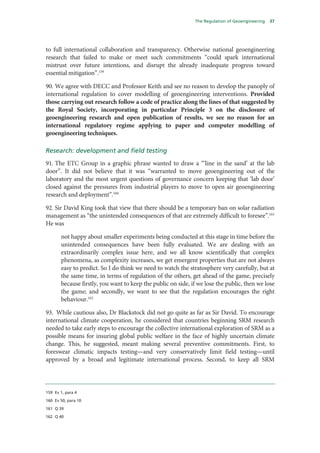The Regulation of Geoengineering   37




to full international collaboration and transparency. Otherwise national geoengineering
research that failed to make or meet such commitments “could spark international
mistrust over future intentions, and disrupt the already inadequate progress toward
essential mitigation”.159

90. We agree with DECC and Professor Keith and see no reason to develop the panoply of
international regulation to cover modelling of geoengineering interventions. Provided
those carrying out research follow a code of practice along the lines of that suggested by
the Royal Society, incorporating in particular Principle 3 on the disclosure of
geoengineering research and open publication of results, we see no reason for an
international regulatory regime applying to paper and computer modelling of
geoengineering techniques.

Research: development and field testing
91. The ETC Group in a graphic phrase wanted to draw a “‘line in the sand’ at the lab
door”. It did not believe that it was “warranted to move geoengineering out of the
laboratory and the most urgent questions of governance concern keeping that ‘lab door’
closed against the pressures from industrial players to move to open air geoengineering
research and deployment”.160

92. Sir David King took that view that there should be a temporary ban on solar radiation
management as “the unintended consequences of that are extremely difficult to foresee”.161
He was

       not happy about smaller experiments being conducted at this stage in time before the
       unintended consequences have been fully evaluated. We are dealing with an
       extraordinarily complex issue here, and we all know scientifically that complex
       phenomena, as complexity increases, we get emergent properties that are not always
       easy to predict. So I do think we need to watch the stratosphere very carefully, but at
       the same time, in terms of regulation of the others, get ahead of the game, precisely
       because firstly, you want to keep the public on side, if we lose the public, then we lose
       the game; and secondly, we want to see that the regulation encourages the right
       behaviour.162

93. While cautious also, Dr Blackstock did not go quite as far as Sir David. To encourage
international climate cooperation, he considered that countries beginning SRM research
needed to take early steps to encourage the collective international exploration of SRM as a
possible means for insuring global public welfare in the face of highly uncertain climate
change. This, he suggested, meant making several preventive commitments. First, to
foreswear climatic impacts testing—and very conservatively limit field testing—until
approved by a broad and legitimate international process. Second, to keep all SRM




159 Ev 1, para 4

160 Ev 50, para 10

161 Q 39

162 Q 40
 
