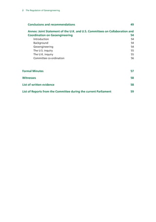 2   The Regulation of Geoengineering




     Conclusions and recommendations                                          49 

     Annex: Joint Statement of the U.K. and U.S. Committees on Collaboration and
     Coordination on Geoengineering                                           54 
        Introduction                                                          54 
        Background                                                            54 
        Geoengineering                                                        54 
        The U.S. inquiry                                                      55 
        The U.K. inquiry                                                      55 
        Committee co-ordination                                               56 



Formal Minutes                                                                57 

Witnesses                                                                     58 

List of written evidence                                                      58 

List of Reports from the Committee during the current Parliament              59 
 