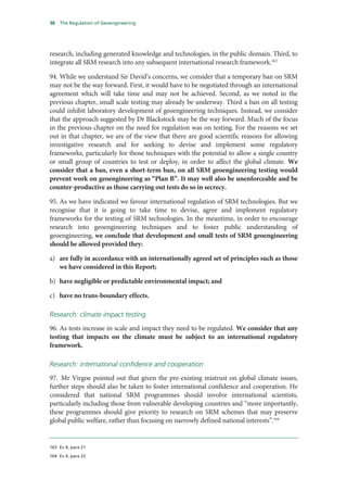 38   The Regulation of Geoengineering




research, including generated knowledge and technologies, in the public domain. Third, to
integrate all SRM research into any subsequent international research framework.163

94. While we understand Sir David’s concerns, we consider that a temporary ban on SRM
may not be the way forward. First, it would have to be negotiated through an international
agreement which will take time and may not be achieved. Second, as we noted in the
previous chapter, small scale testing may already be underway. Third a ban on all testing
could inhibit laboratory development of geoengineering techniques. Instead, we consider
that the approach suggested by Dr Blackstock may be the way forward. Much of the focus
in the previous chapter on the need for regulation was on testing. For the reasons we set
out in that chapter, we are of the view that there are good scientific reasons for allowing
investigative research and for seeking to devise and implement some regulatory
frameworks, particularly for those techniques with the potential to allow a single country
or small group of countries to test or deploy, in order to affect the global climate. We
consider that a ban, even a short-term ban, on all SRM geoengineering testing would
prevent work on geoengineering as “Plan B”. It may well also be unenforceable and be
counter-productive as those carrying out tests do so in secrecy.

95. As we have indicated we favour international regulation of SRM technologies. But we
recognise that it is going to take time to devise, agree and implement regulatory
frameworks for the testing of SRM technologies. In the meantime, in order to encourage
research into geoengineering techniques and to foster public understanding of
geoengineering, we conclude that development and small tests of SRM geoengineering
should be allowed provided they:

a) are fully in accordance with an internationally agreed set of principles such as those
   we have considered in this Report;

b) have negligible or predictable environmental impact; and

c) have no trans-boundary effects.

Research: climate impact testing
96. As tests increase in scale and impact they need to be regulated. We consider that any
testing that impacts on the climate must be subject to an international regulatory
framework.

Research: international confidence and cooperation
97. Mr Virgoe pointed out that given the pre-existing mistrust on global climate issues,
further steps should also be taken to foster international confidence and cooperation. He
considered that national SRM programmes should involve international scientists,
particularly including those from vulnerable developing countries and “more importantly,
these programmes should give priority to research on SRM schemes that may preserve
global public welfare, rather than focusing on narrowly defined national interests”.164


163 Ev 4, para 21

164 Ev 4, para 22
 
