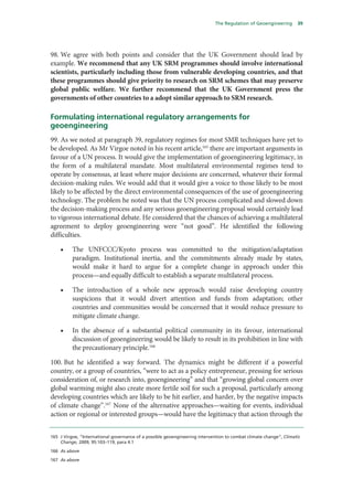 The Regulation of Geoengineering      39




98. We agree with both points and consider that the UK Government should lead by
example. We recommend that any UK SRM programmes should involve international
scientists, particularly including those from vulnerable developing countries, and that
these programmes should give priority to research on SRM schemes that may preserve
global public welfare. We further recommend that the UK Government press the
governments of other countries to a adopt similar approach to SRM research.

Formulating international regulatory arrangements for
geoengineering
99. As we noted at paragraph 39, regulatory regimes for most SMR techniques have yet to
be developed. As Mr Virgoe noted in his recent article,165 there are important arguments in
favour of a UN process. It would give the implementation of geoengineering legitimacy, in
the form of a multilateral mandate. Most multilateral environmental regimes tend to
operate by consensus, at least where major decisions are concerned, whatever their formal
decision-making rules. We would add that it would give a voice to those likely to be most
likely to be affected by the direct environmental consequences of the use of geoengineering
technology. The problem he noted was that the UN process complicated and slowed down
the decision-making process and any serious geoengineering proposal would certainly lead
to vigorous international debate. He considered that the chances of achieving a multilateral
agreement to deploy geoengineering were “not good”. He identified the following
difficulties.

    •     The UNFCCC/Kyoto process was committed to the mitigation/adaptation
          paradigm. Institutional inertia, and the commitments already made by states,
          would make it hard to argue for a complete change in approach under this
          process—and equally difficult to establish a separate multilateral process.

    •     The introduction of a whole new approach would raise developing country
          suspicions that it would divert attention and funds from adaptation; other
          countries and communities would be concerned that it would reduce pressure to
          mitigate climate change.

    •     In the absence of a substantial political community in its favour, international
          discussion of geoengineering would be likely to result in its prohibition in line with
          the precautionary principle.166

100. But he identified a way forward. The dynamics might be different if a powerful
country, or a group of countries, “were to act as a policy entrepreneur, pressing for serious
consideration of, or research into, geoengineering” and that “growing global concern over
global warming might also create more fertile soil for such a proposal, particularly among
developing countries which are likely to be hit earlier, and harder, by the negative impacts
of climate change”.167 None of the alternative approaches—waiting for events, individual
action or regional or interested groups—would have the legitimacy that action through the


165 J Virgoe, “International governance of a possible geoengineering intervention to combat climate change”, Climatic
    Change, 2009, 95:103–119, para 4.1

166 As above

167 As above
 