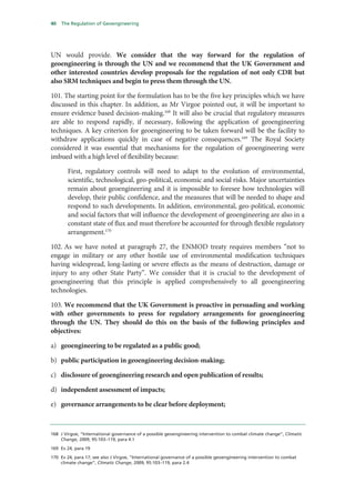 40   The Regulation of Geoengineering




UN would provide. We consider that the way forward for the regulation of
geoengineering is through the UN and we recommend that the UK Government and
other interested countries develop proposals for the regulation of not only CDR but
also SRM techniques and begin to press them through the UN.

101. The starting point for the formulation has to be the five key principles which we have
discussed in this chapter. In addition, as Mr Virgoe pointed out, it will be important to
ensure evidence based decision-making.168 It will also be crucial that regulatory measures
are able to respond rapidly, if necessary, following the application of geoengineering
techniques. A key criterion for geoengineering to be taken forward will be the facility to
withdraw applications quickly in case of negative consequences.169 The Royal Society
considered it was essential that mechanisms for the regulation of geoengineering were
imbued with a high level of flexibility because:

       First, regulatory controls will need to adapt to the evolution of environmental,
       scientific, technological, geo-political, economic and social risks. Major uncertainties
       remain about geoengineering and it is impossible to foresee how technologies will
       develop, their public confidence, and the measures that will be needed to shape and
       respond to such developments. In addition, environmental, geo-political, economic
       and social factors that will influence the development of geoengineering are also in a
       constant state of flux and must therefore be accounted for through flexible regulatory
       arrangement.170

102. As we have noted at paragraph 27, the ENMOD treaty requires members “not to
engage in military or any other hostile use of environmental modification techniques
having widespread, long-lasting or severe effects as the means of destruction, damage or
injury to any other State Party”. We consider that it is crucial to the development of
geoengineering that this principle is applied comprehensively to all geoengineering
technologies.

103. We recommend that the UK Government is proactive in persuading and working
with other governments to press for regulatory arrangements for geoengineering
through the UN. They should do this on the basis of the following principles and
objectives:

a) geoengineering to be regulated as a public good;

b) public participation in geoengineering decision-making;

c) disclosure of geoengineering research and open publication of results;

d) independent assessment of impacts;

e) governance arrangements to be clear before deployment;



168 J Virgoe, “International governance of a possible geoengineering intervention to combat climate change”, Climatic
    Change, 2009, 95:103–119, para 4.1

169 Ev 24, para 19

170 Ev 24, para 17; see also J Virgoe, “International governance of a possible geoengineering intervention to combat
    climate change”, Climatic Change, 2009, 95:103–119, para 2.4
 