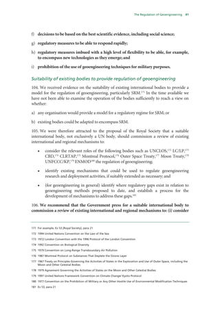 The Regulation of Geoengineering        41




f) decisions to be based on the best scientific evidence, including social science;

g) regulatory measures to be able to respond rapidly;

h) regulatory measures imbued with a high level of flexibility to be able, for example,
   to encompass new technologies as they emerge; and

i) prohibition of the use of geoengineering techniques for military purposes.

Suitability of existing bodies to provide regulation of geoengineering
104. We received evidence on the suitability of existing international bodies to provide a
model for the regulation of geoengineering, particularly SRM.171 In the time available we
have not been able to examine the operation of the bodies sufficiently to reach a view on
whether:

a) any organisation would provide a model for a regulatory regime for SRM; or

b) existing bodies could be adapted to encompass SRM.

105. We were therefore attracted to the proposal of the Royal Society that a suitable
international body, not exclusively a UN body, should commission a review of existing
international and regional mechanisms to:

    •     consider the relevant roles of the following bodies such as UNCLOS,172 LC/LP,173
          CBD,174 CLRTAP,175 Montreal Protocol,176 Outer Space Treaty,177 Moon Treaty,178
          UNFCCC/KP,179 ENMOD180 the regulation of geoengineering;

    •     identify existing mechanisms that could be used to regulate geoengineering
          research and deployment activities, if suitably extended as necessary; and

    •     (for geoengineering in general) identify where regulatory gaps exist in relation to
          geoengineering methods proposed to date, and establish a process for the
          development of mechanisms to address these gaps.181

106. We recommend that the Government press for a suitable international body to
commission a review of existing international and regional mechanisms to: (i) consider


171 For example, Ev 53 [Royal Society], para 21

172 1994 United Nations Convention on the Law of the Sea

173 1972 London Convention with the 1996 Protocol of the London Convention

174 1992 Convention on Biological Diversity

175 1979 Convention on Long-Range Transboundary Air Pollution

176 1987 Montreal Protocol on Substances That Deplete the Ozone Layer

177 1967 Treaty on Principles Governing the Activities of States in the Exploration and Use of Outer Space, including the
    Moon and Other Celestial Bodies

178 1979 Agreement Governing the Activities of States on the Moon and Other Celestial Bodies

179 1997 United Nations Framework Convention on Climate Change/ Kyoto Protocol

180 1977 Convention on the Prohibition of Military or Any Other Hostile Use of Environmental Modification Techniques

181 Ev 53, para 21
 