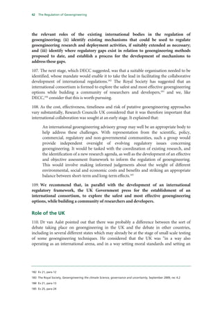 42   The Regulation of Geoengineering




the relevant roles of the existing international bodies in the regulation of
geoengineering; (ii) identify existing mechanisms that could be used to regulate
geoengineering research and deployment activities, if suitably extended as necessary;
and (iii) identify where regulatory gaps exist in relation to geoengineering methods
proposed to date, and establish a process for the development of mechanisms to
address these gaps.

107. The next stage, which DECC suggested, was that a suitable organisation needed to be
identified, whose mandate would enable it to take the lead in facilitating the collaborative
development of international regulations.182 The Royal Society has suggested that an
international consortium is formed to explore the safest and most effective geoengineering
options while building a community of researchers and developers,183 and we, like
DECC,184 consider that this is worth pursuing.

108. As the cost, effectiveness, timeliness and risk of putative geoengineering approaches
vary substantially, Research Councils UK considered that it was therefore important that
international collaboration was sought at an early stage. It explained that:

       An international geoengineering advisory group may well be an appropriate body to
       help address these challenges. With representation from the scientific, policy,
       commercial, regulatory and non-governmental communities, such a group would
       provide independent oversight of evolving regulatory issues concerning
       geoengineering. It would be tasked with the coordination of existing research, and
       the identification of a new research agenda, as well as the development of an effective
       and objective assessment framework to inform the regulation of geoengineering.
       This would involve making informed judgements about the weight of different
       environmental, social and economic costs and benefits and striking an appropriate
       balance between short-term and long-term effects.185

109. We recommend that, in parallel with the development of an international
regulatory framework, the UK Government press for the establishment of an
international consortium, to explore the safest and most effective geoengineering
options, while building a community of researchers and developers.

Role of the UK
110. Dr van Aalst pointed out that there was probably a difference between the sort of
debate taking place on geoengineering in the UK and the debate in other countries,
including in several different states which may already be at the stage of small scale testing
of some geoengineering techniques. He considered that the UK was “in a way also
operating as an international arena, and in a way setting moral standards and setting an




182 Ev 21, para 12

183 The Royal Society, Geoengineering the climate Science, governance and uncertainty, September 2009, rec 4.2

184 Ev 21, para 13

185 Ev 25, para 24
 